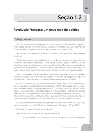 Homem, Cultura e Sociedade
U1
21
Seção 1.2
Revolução Francesa: um novo modelo político
Olá! Na seção anterior dialogamos sobre o surgimento da sociedade moderna.
Nesta seção vamos conversar sobre a Revolução Francesa. Ou seja, iniciamos os
nossos estudos nos séculos XI e XIV e agora vamos para o século XVIII.
Por que estudar a Revolução Francesa no contexto da consolidação da sociedade
moderna?
Vale lembrar que a nossa realidade possui como base as seguintes questões: Como
o sistema capitalista se consolidou? Qual a base filosófica desse sistema? Quais as
relações do sistema capitalista que surgem no século XV na Europa com o capitalismo
que vivenciamos atualmente? Quais os impactos desse sistema na sua vida como um
todo? Haveria outro sistema de organização política e econômica mais adequado?
Para compreender a Revolução Francesa e suas implicações sobre a sociedade
moderna, vamos iniciar lendo uma reportagem. Porém, tal reportagem é um pouco
diferente das convencionais e nos transporta no tempo para o século XVIII.
Alunos do terceiro ano do Ensino Médio do Colégio Santa Clara, preocupados
com o vestibular e guiados pelas professoras de história e português, Elaine e Mazé,
são convidados a fazer uma viagem pelo tempo. O ponto de partida é o ano de 1789; o
local, a França iluminista; e a duração, dez anos. A descoberta da História se fará através
de jornais, os quais apresentarão diferentes posicionamentos políticos de acordo com
a fase da Revolução. São textos jornalísticos que relacionam acontecimentos, datas e
lugares que, de forma bem-humorada, utilizam-se do formato atual da imprensa.
O texto jornalístico que vamos ler para esta aula encontra-se em “O Estado das
Luzes”, disponível em: <http://fjh11.com/revfrancesa>. Acesso em: 09 set. 2015.
O título é: "Uma crise de 'mil' antecedentes".
Após a leitura, vamos pensar nas seguintes questões:
1.	 O que aconteceu com a França no período de transição do feudalismo para
Diálogo aberto
 