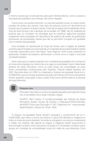 U4
228 Sociedade, exclusão e direitos humanos
O Estatuto da Igualdade Racial também propugna o cumprimento da Lei n.
11.645/2008, que institui o ensino de História e Cultura Afro-Brasileira e Indígena em
todos os níveis de ensino brasileiro, tornando-se obrigatório nos ensinos fundamental
e médio. No entanto, não apenas os negros e indígenas sofrem preconceito e
discriminação no Brasil, como discutimos na Seção 4.3. Há também no Brasil outros
grupos em condição de vulnerabilidade social, em razão de suas diferenças. Entre
Pesquise mais
Para saber mais sobre a constitucionalidade das políticas de ação afirmativa
nas universidades, leia o artigo indicado a seguir:
DUARTE, Allan Coelho. A Constitucionalidade das Políticas de Ações
Afirmativas. Brasília: Núcleo de Estudos e Pesquisas/CONLEG/Senado,
abril/2014 (Texto para Discussão nº 147). Disponível em: <www.senado.
leg.br/estudos>. Acesso em: 19 jan. 2016.
o mesmo acesso que a outra parcela, para quem direitos básicos, como o acesso à
educação de qualidade e ao emprego, não foram negados.
Como vimos nas seções anteriores, no caso das questões raciais, os negros foram
privados de acesso aos estratos mais altos da estrutura social em decorrência da
posição que ocuparam no Brasil colonial. O fato de os negros terem trabalhado como
mão de obra escrava e de a abolição da escravidão, em 1888, não ter estabelecido
políticas que os incluíssem na sociedade que se constituía, legou-lhes posições
subalternas nessa sociedade, em decorrência da ausência de renda, de qualificação
profissional, de escolaridade, fatores que não os permitiam competir em igualdade
com o restante da população.
Essa condição foi reproduzida ao longo do tempo, pois o legado de pobreza
acarretou discriminação e a construção de um imaginário de que preto é pobre e pobre
é bandido. Expressões como “lista negra”, “fazer negrices”, entre outras, existentes no
palavreado cotidiano do brasileiro, demonstram a forma como o negro é visto pela
sociedade brasileira.
Assim, para que os negros pudessem ter condições de igualdade com os brancos
em busca de empregos ou mesmo de uma vaga na universidade, foram implantadas
políticas de ações afirmativas, como as cotas raciais nas universidades, as quais
foram consideradas constitucionais pelo Supremo Tribunal Federal brasileiro em
2012. Mas antes disso, em 2010, foi implantado o Estatuto da Igualdade Racial (Lei n.
12.288/2010), que reconhece as políticas de ações afirmativas como forma de garantir
acesso igualitário a educação, cultura, saúde, entre outros direitos básicos as pessoas
de raças diferentes.
 