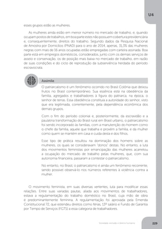 U4
229Sociedade, exclusão e direitos humanos
esses grupos estão as mulheres.
As mulheres ainda estão em menor número no mercado de trabalho, e, quando
ocupampostosdetrabalhos,emboaparteestesnãopossuemcoberturaprevidenciária
e, consequentemente, direitos do trabalho. Segundo dados da Pesquisa Nacional
de Amostra por Domicílios (PNAD) para o ano de 2014, apenas, 31,3% das mulheres
negras com mais de 16 anos ocupadas estão empregadas com carteira assinada. Boa
parte está em empregos domésticos, considerados, junto com os demais serviços de
asseio e conservação, os de posição mais baixa no mercado de trabalho, em razão
de suas condições e do ciclo de reprodução da subserviência herdada do período
escravocrata.
O movimento feminista, em suas diversas vertentes, luta para modificar essas
relações. Entre suas variadas pautas, aliada aos movimentos de trabalhadores,
estava a regulamentação do trabalho doméstico no Brasil, cuja mão de obra
é predominantemente feminina. A regulamentação foi aprovada pela Emenda
Constitucional 72, que estendeu direitos como férias, 13º salário e Fundo de Garantia
por Tempo de Serviços (FGTS) a essa categoria de trabalhadores.
Assimile
O patriarcalismo é um fenômeno ocorrido no Brasil Colônia que deixou
frutos no Brasil contemporâneo. Sua essência está na obediência da
família, agregados e trabalhadores à figura do patriarca, na época, o
senhor de terras. Essa obediência constituía a autoridade do senhor, visto
que era legitimada, correntemente, pela dependência econômica dos
demais grupos.
Com o fim do período colonial e, posteriormente, da escravidão e a
paulatina transformação do Brasil rural em Brasil urbano, o patriarcalismo
foi sendo incorporado às famílias, com a manutenção do homem como
o chefe da família, aquele que trabalha e provém a família, e da mulher
como quem se mantém em casa e cuida desta e dos filhos.
Esse tipo de prática resultou na dominação dos homens sobre as
mulheres, os quais se consideravam “donos” destas. No entanto, a luta
dos movimentos feministas por emancipação das mulheres acarretou
a ocupação do mercado de trabalho pelas mulheres, que, com sua
autonomia financeira, passaram a contestar o patriarcalismo.
No entanto, no Brasil, o patriarcalismo é ainda um fenômeno recorrente,
sendo possível observá-lo nos números referentes à violência contra a
mulher.
 