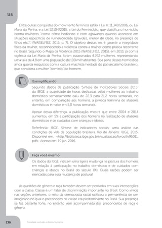 U4
230 Sociedade, exclusão e direitos humanos
Entre outras conquistas do movimento feminista estão a Lei n. 11.340/2006, ou Lei
Maria da Penha, e a Lei 13.104/2015, a Lei do Feminicídio, que classifica o homicídio
contra mulheres “como crime hediondo e com agravantes quando acontece em
situações específicas de vulnerabilidade (gravidez, menor de idade, na presença de
filhos etc.)”. (WAISELFISZ, 2015, p. 7). O objetivo dessas leis é garantir a integridade
física da mulher, reconhecendo a violência contra a mulher como prática recorrente
no Brasil. Segundo o Mapa da Violência 2015 (WAISELFISZ, 2015), em 2013, já com a
vigência da Lei Maria da Penha, foram assassinadas 4.762 mulheres, representando
uma taxa de 4,8 em uma população de 100 mil habitantes. Boa parte desses homicídios
ainda guarda resquícios com a cultura machista herdada do patriarcalismo brasileiro,
que considera a mulher “domínio” do homem.
As questões de gênero e raça também devem ser pensadas em suas intersecções
com a classe. Classe é um fator de discriminação importante no Brasil. Como vimos
nas seções anteriores, o mito da democracia racial ratificou a permanência de um
imaginário no qual o preconceito de classe era predominante no Brasil. Sua presença
se faz bastante forte, no entanto vem acompanhada dos preconceitos de raça e
gênero.
Exemplificando
Segundo dados da publicação "Síntese de Indicadores Sociais 2015"
do IBGE, a quantidade de horas dedicadas pelas mulheres ao trabalho
doméstico semanalmente caiu de 22,3 para 21,2 horas semanais, no
entanto, em comparação aos homens, a jornada feminina de afazeres
domésticos é maior em 5,0 horas semanais.
Apesar dessa diferença, a publicação mostra que entre 2004 e 2014
aumentou em 5% a participação dos homens na realização de afazeres
domésticos e de cuidados com crianças e idosos.
Referência: IBGE. Síntese de indicadores sociais: uma análise das
condições de vida da população brasileira. Rio de Janeiro: IBGE, 2015.
Disponível em: <http://biblioteca.ibge.gov.br/visualizacao/livros/liv95011.
pdf>. Acesso em: 19 jan. 2016.
Faça você mesmo
Os dados do IBGE indicam uma ligeira mudança na postura dos homens
em relação à participação no trabalho doméstico e de cuidados com
crianças e idosos no Brasil do século XXI. Quais razões podem ser
elencadas para essa mudança de postura?
 