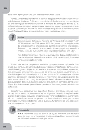 U4
232 Sociedade, exclusão e direitos humanos
Por fim, vale lembrar das políticas afirmativas para pessoas com deficiência. Esse
grupo, cuja condição de vulnerabilidade decorre das diferenças físicas e da “crença” de
determinados grupos de que tais deficiências acarretam em incapacidades intelectuais,
tem dificuldade principalmente no acesso ao emprego. Cresce paulatinamente o
número de pessoas com deficiência que têm ensino superior completo e mesmo
assim não conseguem emprego. Para isso, os movimentos de luta pelos direitos das
pessoas com deficiência conseguiram a garantia da inclusão no mercado de trabalho
pela subseção II da Lei n. 8.213/1991. Segundo a lei, também conhecida como Lei de
Cotas, as empresas devem preencher um percentual de suas vagas com pessoas com
deficiência.
Dessa forma, é possível ver que as políticas de ações afirmativas, como as cotas,
são resultados da luta de movimentos sociais engajados na busca e na garantia dos
direitos de parcelas da população em condição de vulnerabilidade social. Elas também
são importantes instrumentos na garantia dos direitos básicos a esses grupos e na
promoção de uma sociedade mais justa e igualitária, fundamento de uma sociedade
que se pretende ser democrática.
Reflita
Segundo dados da Pesquisa Nacional por Amostra de Domicílios (PNAD/
IBGE), para o ano de 2014, apenas 3,75% das pessoas ocupadas por mais de
10 anos declaram-se empregadores; 60,99% declararam-se empregados.
Enquanto o valor de rendimento médio dos empregados é, segundo a
mesma fonte, de R$ 1.696,00, o dos empregadores chega a R$ 5.194.
Tais dados mostram que há uma pequena parcela da população brasileira
que recebe maior renda do que a maior parte da população, indicando
uma concentração de renda.
Vocabulário
Cotas: é o nome dado às políticas de ações afirmativas que reservam
parte de vagas em universidades, em concursos públicos ou no mercado
de trabalho a determinados grupos sociais.
esses filhos a posição de seus pais na nossa estrutura de classe.
Porisso,tambémsãoimportantesaspolíticasdeaçõesafirmativasquevisamreduzir
a desigualdade de classes. Políticas como as de transferência de renda, com o objetivo
de criar condições de emancipação com a melhoria das condições de vida, ou as
cotas sociais, que permitem que pessoas de baixa renda possam ter acesso ao ensino
superior, por exemplo, auxiliam na redução dessa desigualdade e na construção de
condições igualitárias de acesso aos direitos e aos capitais impessoais.
 