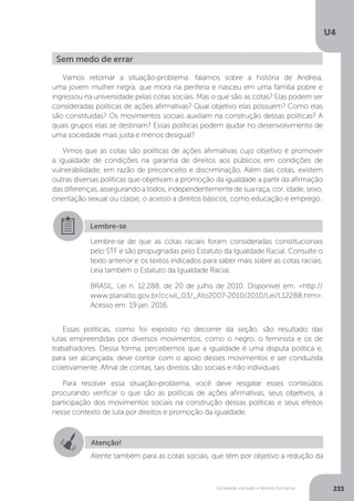 U4
233Sociedade, exclusão e direitos humanos
Vamos retomar a situação-problema: falamos sobre a história de Andreia,
uma jovem mulher negra, que mora na periferia e nasceu em uma família pobre e
ingressou na universidade pelas cotas sociais. Mas o que são as cotas? Elas podem ser
consideradas políticas de ações afirmativas? Qual objetivo elas possuem? Como elas
são constituídas? Os movimentos sociais auxiliam na construção dessas políticas? A
quais grupos elas se destinam? Essas políticas podem ajudar no desenvolvimento de
uma sociedade mais justa e menos desigual?
Vimos que as cotas são políticas de ações afirmativas cujo objetivo é promover
a igualdade de condições na garantia de direitos aos públicos em condições de
vulnerabilidade, em razão de preconceito e discriminação. Além das cotas, existem
outras diversas políticas que objetivam a promoção da igualdade a partir da afirmação
das diferenças, assegurando a todos, independentemente de sua raça, cor, idade, sexo,
orientação sexual ou classe, o acesso a direitos básicos, como educação e emprego.
Essas políticas, como foi exposto no decorrer da seção, são resultado das
lutas empreendidas por diversos movimentos, como o negro, o feminista e os de
trabalhadores. Dessa forma, percebemos que a igualdade é uma disputa política e,
para ser alcançada, deve contar com o apoio desses movimentos e ser conduzida
coletivamente. Afinal de contas, tais direitos são sociais e não individuais.
Para resolver essa situação-problema, você deve resgatar esses conteúdos
procurando verificar o que são as políticas de ações afirmativas, seus objetivos, a
participação dos movimentos sociais na construção dessas políticas e seus efeitos
nesse contexto de luta por direitos e promoção da igualdade.
Sem medo de errar
Lembre-se
Lembre-se de que as cotas raciais foram consideradas constitucionais
pelo STF e são propugnadas pelo Estatuto da Igualdade Racial. Consulte o
texto anterior e os textos indicados para saber mais sobre as cotas raciais.
Leia também o Estatuto da Igualdade Racial.
BRASIL. Lei n. 12.288, de 20 de julho de 2010. Disponível em: <http://
www.planalto.gov.br/ccivil_03/_Ato2007-2010/2010/Lei/L12288.htm>.
Acesso em: 19 jan. 2016.
Atenção!
Atente também para as cotas sociais, que têm por objetivo a redução da
 