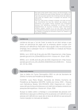 U4
235Sociedade, exclusão e direitos humanos
Boa parte ainda advém dessa crença, da discriminação e da
falta de infraestrutura para receber pessoas com deficiência,
haja vista que parte razoável das empresas ainda não adaptou
suas áreas de trabalho para a ocupação de pessoas com
deficiência.
Para que João possa conseguir emprego, ele pode recorrer
aos movimentos de luta dos direitos das pessoas com
deficiência, que podem indicar empresas que empregam
pessoas com deficiência, auxiliando no contato com os
departamentos de recursos humanos. Esses movimentos
também podem verificar se a Lei de Cotas está sendo
cumprida pelas empresas, através de notificação ao Ministério
do Trabalho e Emprego ao Ministério Público do Trabalho e à
Justiça do Trabalho.
Lembre-se
Lembre-se de que a “Lei de Cotas” já existe há um bom tempo e que
existe um percentual de vagas que as empresas devem ocupar com
pessoas com deficiência. Para saber mais e ajudar João na sua busca por
emprego, leia a subseção II da Lei n. 8.213/1991 e o Estatuto da Pessoa
com Deficiência.
BRASIL. Lei n. 8.213, de 24 de julho de 1991. Disponível em <http://www.
planalto.gov.br/ccivil_03/leis/l8213cons.htm>. Acesso em: 19 jan. 2016.
BRASIL. Lei n. 13.146, de 6 de julho de 2015. Disponível em <http://www.
planalto.gov.br/ccivil_03/_Ato2015-2018/2015/Lei/L13146.htm>. Acesso
em: 10. fev. 2016.
Faça você mesmo
Veja os dados do Censo Demográfico IBGE no site da Secretaria de
Direitos Humanos da Presidência da República.
OLIVEIRA, Luiza Maria Borges; Secretaria de Direitos Humanos da
Presidência da República (SDH/PR). Cartilha do Censo 2010 – Pessoas
com Deficiência. Brasília: SDH-PR/SNPD, 2012. Disponível em: <http://
www.sdh.gov.br/assuntos/pessoa-com-deficiencia/dados-estatisticos/
pesquisas-demograficas>. Acesso em: 19 jan. 2016.
Busque os dados sobre o emprego e a escolaridade das pessoas com
deficiência e veja qual é a diferença entre as pessoas com deficiência e as
pessoas sem deficiência e quais são os tipos de deficiência que possuem
menor inserção no mercado de trabalho.
 