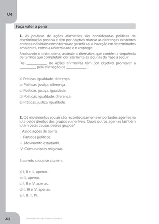 U4
236 Sociedade, exclusão e direitos humanos
Faça valer a pena
1. As políticas de ações afirmativas são consideradas políticas de
discriminação positiva e têm por objetivo marcar as diferenças existentes
entreosindivíduoscomoformadegarantirasuainserçãoemdeterminados
ambientes, como a universidade e o emprego.
Analisando o texto acima, assinale a alternativa que contém a sequência
de termos que completam corretamente as lacunas da frase a seguir:
“As __________ de ações afirmativas têm por objetivo promover a
________ pela afirmação da __________”.
a) Práticas, igualdade, diferença.
b) Políticas, justiça, diferença.
c) Políticas, justiça, igualdade.
d) Políticas, igualdade, diferença.
e) Práticas, justiça, igualdade.
2. Os movimentos sociais são reconhecidamente importantes agentes na
luta pelos direitos dos grupos vulneráveis. Quais outros agentes também
lutam pelas causas desses grupos?
I. Associações de bairro.
II. Partidos políticos.
III. Movimento estudantil.
IV. Comunidades religiosas.
É correto o que se cita em:
a) I, II e III, apenas.
b) III, apenas.
c) I, II e IV, apenas.
d) II, III e IV, apenas.
e) I, II, III, IV.
 