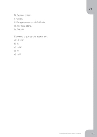U4
237Sociedade, exclusão e direitos humanos
3. Existem cotas:
I. Raciais.
II. Para pessoas com deficiência.
III. Por faixa etária.
IV. Sociais.
É correto o que se cita apenas em:
a) I, II e IV.
b) III.
c) I e IV.
d) IV.
e) I e II.
 