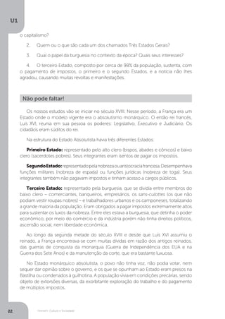 Homem, Cultura e Sociedade
U1
22
Os nossos estudos vão se iniciar no século XVIII. Nesse período, a França era um
Estado onde o modelo vigente era o absolutismo monárquico. O então rei francês,
Luís XVI, reunia em sua pessoa os poderes: Legislativo, Executivo e Judiciário. Os
cidadãos eram súditos do rei.
Na estrutura do Estado Absolutista havia três diferentes Estados:
Primeiro Estado: representado pelo alto clero (bispos, abades e cônicos) e baixo
clero (sacerdotes pobres). Seus integrantes eram isentos de pagar os impostos.
SegundoEstado:representadopelanobrezaouaristocraciafrancesa.Desempenhava
funções militares (nobreza de espada) ou funções jurídicas (nobreza de toga). Seus
integrantes também não pagavam impostos e tinham acesso a cargos públicos.
Terceiro Estado: representado pela burguesia, que se dividia entre membros do
baixo clero – comerciantes, banqueiros, empresários, os sans-culottes (os que não
podiam vestir roupas nobres) – e trabalhadores urbanos e os camponeses, totalizando
a grande maioria da população. Eram obrigados a pagar impostos extremamente altos
para sustentar os luxos da nobreza. Entre eles estava a burguesia, que detinha o poder
econômico, por meio do comércio e da indústria porém não tinha direitos políticos,
ascensão social, nem liberdade econômica.
Ao longo da segunda metade do século XVIII e desde que Luís XVI assumiu o
reinado, a França encontrava-se com muitas dívidas em razão dos antigos reinados,
das guerras de conquista da monarquia (Guerra de Independência dos EUA e na
Guerra dos Sete Anos) e da manutenção da corte, que era bastante luxuosa.
No Estado monárquico absolutista, o povo não tinha voz, não podia votar, nem
sequer dar opinião sobre o governo, e os que se opunham ao Estado eram presos na
Bastilha ou condenados à guilhotina. A população vivia em condições precárias, sendo
objeto de extorsões diversas, da exorbitante exploração do trabalho e do pagamento
de múltiplos impostos.
Não pode faltar!
o capitalismo?
2.	 Quem ou o que são cada um dos chamados Três Estados Gerais?
3.	 Qual o papel da burguesia no contexto da época? Quais seus interesses?
4.	 O terceiro Estado, composto por cerca de 98% da população, sustenta, com
o pagamento de impostos, o primeiro e o segundo Estados, e a notícia não lhes
agradou, causando muitas revoltas e manifestações.
 
