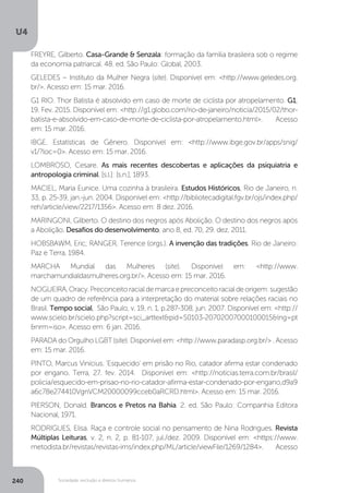 U4
240 Sociedade, exclusão e direitos humanos
FREYRE, Gilberto. Casa-Grande & Senzala: formação da família brasileira sob o regime
da economia patriarcal. 48. ed. São Paulo: Global, 2003.
GELEDES – Instituto da Mulher Negra (site). Disponível em: <http://www.geledes.org.
br/>. Acesso em: 15 mar. 2016.
G1 RIO. Thor Batista é absolvido em caso de morte de ciclista por atropelamento. G1,
19. Fev. 2015. Disponível em: <http://g1.globo.com/rio-de-janeiro/noticia/2015/02/thor-
batista-e-absolvido-em-caso-de-morte-de-ciclista-por-atropelamento.html>. Acesso
em: 15 mar. 2016.
IBGE. Estatísticas de Gênero. Disponível em: <http://www.ibge.gov.br/apps/snig/
v1/?loc=0>. Acesso em: 15 mar. 2016.
LOMBROSO, Cesare. As mais recentes descobertas e aplicações da psiquiatria e
antropologia criminal. [s.l.]: [s.n.], 1893.
MACIEL, Maria Eunice. Uma cozinha à brasileira. Estudos Históricos, Rio de Janeiro, n.
33, p. 25-39, jan.-jun. 2004. Disponível em: <http://bibliotecadigital.fgv.br/ojs/index.php/
reh/article/view/2217/1356>. Acesso em: 8 dez. 2016.
MARINGONI, Gilberto. O destino dos negros após Abolição. O destino dos negros após
a Abolição. Desafios do desenvolvimento, ano 8, ed. 70, 29. dez. 2011.
HOBSBAWM, Eric; RANGER, Terence (orgs.). A invenção das tradições. Rio de Janeiro:
Paz e Terra, 1984.
MARCHA Mundial das Mulheres (site). Disponível em: <http://www.
marchamundialdasmulheres.org.br/>. Acesso em: 15 mar. 2016.
NOGUEIRA,Oracy.Preconceitoracialdemarcaepreconceitoracialdeorigem:sugestão
de um quadro de referência para a interpretação do material sobre relações raciais no
Brasil. Tempo social, São Paulo, v. 19, n. 1, p.287-308, jun. 2007. Disponível em: <http://
www.scielo.br/scielo.php?script=sci_arttext&pid=S0103-20702007000100015&lng=pt
&nrm=iso>. Acesso em: 6 jan. 2016.
PARADA do Orgulho LGBT (site). Disponível em: <http://www.paradasp.org.br/> . Acesso
em: 15 mar. 2016.
PINTO, Marcus Vinícius. ‘Esquecido’ em prisão no Rio, catador afirma estar condenado
por engano. Terra, 27. fev. 2014. Disponível em: <http://noticias.terra.com.br/brasil/
policia/esquecido-em-prisao-no-rio-catador-afirma-estar-condenado-por-engano,d9a9
a6c78e274410VgnVCM20000099cceb0aRCRD.html>. Acesso em: 15 mar. 2016.
PIERSON, Donald. Brancos e Pretos na Bahia. 2. ed. São Paulo: Companhia Editora
Nacional, 1971.
RODRIGUES, Elisa. Raça e controle social no pensamento de Nina Rodrigues. Revista
Múltiplas Leituras, v. 2, n. 2, p. 81-107, jul./dez. 2009. Disponível em: <https://www.
metodista.br/revistas/revistas-ims/index.php/ML/article/viewFile/1269/1284>. Acesso
 