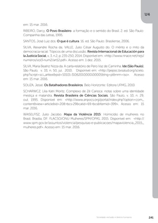 U4
241Sociedade, exclusão e direitos humanos
em: 15 mar. 2016.
RIBEIRO, Darcy. O Povo Brasileiro: a formação e o sentido do Brasil. 2. ed. São Paulo:
Companhia das Letras, 1995.
SANTOS, José Luiz dos. O que é cultura. 16. ed. São Paulo: Brasiliense, 2006.
SILVA, Alexandre Rocha da; VALLE, Julio César Augusto do. O mérito e o mito da
democracia racial: Tópicos de uma discussão. Revista Internacional de Educación para
la Justicia Social, v. 3, n.2, p. 235-250, 2014. Disponível em: <http://www.rinace.net/riejs/
numeros/vol3-num2/art12.pdf>. Acesso em: 1 dez. 2015.
SILVA, Maria Beatriz Nizza da. A carta-relatório de Pero Vaz de Caminha. Ide (São Paulo),
São Paulo, v. 33, n. 50, jul. 2010. Disponível em: <http://pepsic.bvsalud.org/scielo.
php?script=sci_arttext&pid=S0101-31062010000100005&lng=pt&nrm=iso>. Acesso
em: 15 mar. 2016.
SOUZA, Jessé. Os Batalhadores Brasileiros. Belo Horizonte: Editora UFMG, 2010.
SCHARWCZ, Lilia Katri Moritz. Complexo de Zé Carioca: notas sobre uma identidade
mestiça e malandra. Revista Brasileira de Ciências Sociais, São Paulo, v. 10, n. 29,
out. 1995. Disponível em: <http://www.anpocs.org/portal/index.php?option=com_
content&view=article&id=208:rbcs-29&catid=69:rbcs&Itemid=399>. Acesso em: 15
mar. 2016.
WAISELFISZ, Julio Jacobo. Mapa da Violência 2015: Homicídio de mulheres no
Brasil. Brasília, DF: FLACSO/ONU Mulheres/SPM/OPAS, 2015. Disponível em: <http://
www.spm.gov.br/assuntos/violencia/pesquisas-e-publicacoes/mapaviolencia_2015_
mulheres.pdf>. Acesso em: 15 mar. 2016.
 