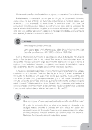 Homem, Cultura e Sociedade
U1
23
MuitasrevoltasnoTerceiroEstadoforamsurgindocontraoreieoEstadoAbsolutista.
Paralelamente, a sociedade passava por mudanças de pensamento também,
como vimos na aula anterior. Os iluministas influenciaram o Terceiro Estado, que
se levantou contra a opressão do absolutismo. Os iluministas eram compostos por
pensadores e intelectuais que passam a construir novas ideias sobre a sociedade da
época; a questionar as relações de poder, o estatuto de autoridade real, o pacto entre
o rei e os seus súditos. Colocavam à sociedade novas possibilidades, apontavam para
uma redefinição do ordenamento da sociedade.
Com a influência do Iluminismo e a participação ativa da burguesia na luta pelo
poder, a Revolução se inicia. No decorrer da Revolução, as movimentações ao redor
da questão religiosa ganharam força determinante, sobretudo no que se refere à
ruptura com o catolicismo romano como ponto determinante. A sociedade moderna
fez a experiência de uma separação radical entre o religioso e o político.
A Revolução se espalhou por toda a França. Os revolucionários faziam “sua justiça”,
combatendo os opressores. Durante a Revolução, a França fica sem autoridade. A
Revolução foi dividida por um grupo mais radical que espalhou muita violência por
toda a França e por outro grupo que temia uma guerra civil. Houve muita violência,
e muito sangue foi derramado através da guilhotina (instrumento aperfeiçoado pelo
médico Joseph Guillotin, para diminuir o sofrimento dos condenados, realizando uma
execução rápida e indireta). Porém, o radicalismo da Revolução distorceu o uso desse
instrumento e muitas cabeças rolaram, inclusive a do Rei Luís XVI.
Assimile
Principais pensadores iluministas:
John Locke (1632-1704); Montesquieu (1689-1755); Voltaire (1694-1778);
Jean-Jacques Rousseau (1712-1778); e Diderot (1713-1784).
QualopreçoqueaFrançapagoupeloradicalismodaRevoluçãoFrancesa?
O grupo de revolucionários, os chamados jacobinos, defendia uma
atuação radical. Durante o período em que esteve no poder, no
desenvolvimento da Revolução Francesa, esse grupo estabeleceu a fase
do terror, utilizando métodos extremos para promoção de suas reformas.
Na época, Paris ficou literalmente coberta de sangue.
Reflita
 