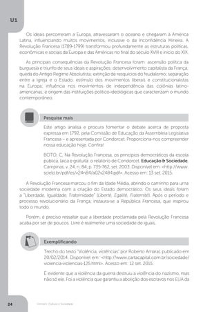 Homem, Cultura e Sociedade
U1
24
Os ideais percorreram a Europa, atravessaram o oceano e chegaram à América
Latina, influenciando muitos movimentos, inclusive o da Inconfidência Mineira. A
Revolução Francesa (1789-1799) transformou profundamente as estruturas políticas,
econômicas e sociais da Europa e das Américas no final do século XVIII e início do XIX.
As principais consequências da Revolução Francesa foram: ascensão política da
burguesia e triunfo de seus ideais e aspirações; desenvolvimento capitalista da França;
queda do Antigo Regime Absolutista; extinção de resquícios do feudalismo; separação
entre a Igreja e o Estado; estímulo dos movimentos liberais e constitucionalistas
na Europa; influência nos movimentos de independência das colônias latino-
americanas; e origem das instituições político-ideológicas que caracterizam o mundo
contemporâneo.
A Revolução Francesa marcou o fim da Idade Média, abrindo o caminho para uma
sociedade moderna com a criação do Estado democrático. Os seus ideais foram
a “Liberdade, Igualdade, Fraternidade” (Liberté, Egalité, Fraternité). Após o período e
processo revolucionário da França, instaura-se a República Francesa, que inspirou
todo o mundo.
Porém, é preciso ressaltar que a liberdade proclamada pela Revolução Francesa
acaba por ser de poucos. Livre é realmente uma sociedade de iguais.
Este artigo analisa e procura fomentar o debate acerca de proposta
expressa em 1792, pela Comissão de Educação da Assembleia Legislativa
Francesa – e apresentada por Condorcet. Proporciona-nos compreender
nossa educação hoje. Confira!
BOTO, C. Na Revolução Francesa, os princípios democráticos da escola
pública, laica e gratuita: o relatório de Condorcet. Educação & Sociedade,
Campinas, v. 24, n. 84, p. 735-762, set. 2003. Disponível em: <http://www.
scielo.br/pdf/es/v24n84/a02v2484.pdf>. Acesso em: 13 set. 2015.
Pesquise mais
Exemplificando
Trecho do texto “Violência, violências” por Roberto Amaral, publicado em
20/02/2014. Disponível em: <http://www.cartacapital.com.br/sociedade/
violencia-violencias-125.html>. Acesso em: 12 set. 2015.
É evidente que a violência da guerra destruiu a violência do nazismo, mas
não só ele. Foi a violência que garantiu a abolição dos escravos nos EUA da
 