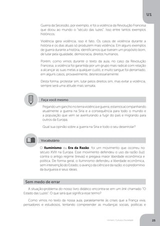 Homem, Cultura e Sociedade
U1
25
Guerra da Secessão, por exemplo, e foi a violência da Revolução Francesa
que doou ao mundo o “século das luzes”. Isso entre tantos exemplos
históricos.
Violência gera violência, isso é fato. Os casos de violência durante a
história e os dias atuais só produzem mais violência. Em alguns exemplos
de guerra durante a história, identificamos que tiveram um propósito bom,
de lutar pela igualdade, democracia, direitos humanos.
Porém, como vimos durante o texto da aula, no caso da Revolução
Francesa, a violência foi garantida por um grupo mais radical com relação
a alcançar as suas metas a qualquer custo, e muito sangue foi derramado,
em alguns casos, provavelmente, desnecessariamente
Desta forma, protestar sim, lutar pelos direitos sim, mas evitar a violência,
sempre será uma atitude mais sensata.
Faça você mesmo
Pegandoumganchonotemaviolênciaeguerra,estamosacompanhando
atualmente a guerra na Síria e a consequência para todo o mundo e
a população que vem se aventurando a fugir do país e migrando para
outros da Europa.
Qual sua opinião sobre a guerra na Síria e todo o seu desenrolar?
O Iluminismo ou Era da Razão: foi um movimento que ocorreu no
século XVIII na Europa. Esse movimento defendeu o uso da razão (luz)
contra o antigo regime (trevas) e pregava maior liberdade econômica e
política. De forma geral, o Iluminismo defendeu a liberdade econômica,
semintervençãodoEstado;oavançodaciênciaedarazão;eopredomínio
da burguesia e seus ideais.
Vocabulário
Sem medo de errar
A situação-problema do nosso livro didático encontra-se em um link chamado “O
Estado das Luzes”. O que será que significa esse termo?
Como vimos no texto da nossa aula, paralelamente às crises que a França vivia,
pensadores e estudiosos, tentando compreender as mudanças sociais, políticas e
 
