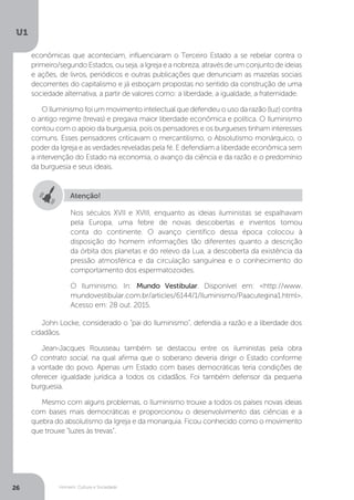 Homem, Cultura e Sociedade
U1
26
econômicas que aconteciam, influenciaram o Terceiro Estado a se rebelar contra o
primeiro/segundo Estados, ou seja, a Igreja e a nobreza, através de um conjunto de ideias
e ações, de livros, periódicos e outras publicações que denunciam as mazelas sociais
decorrentes do capitalismo e já esboçam propostas no sentido da construção de uma
sociedade alternativa, a partir de valores como: a liberdade, a igualdade, a fraternidade.
O Iluminismo foi um movimento intelectual que defendeu o uso da razão (luz) contra
o antigo regime (trevas) e pregava maior liberdade econômica e política. O Iluminismo
contou com o apoio da burguesia, pois os pensadores e os burgueses tinham interesses
comuns. Esses pensadores criticavam o mercantilismo, o Absolutismo monárquico, o
poder da Igreja e as verdades reveladas pela fé. E defendiam a liberdade econômica sem
a intervenção do Estado na economia, o avanço da ciência e da razão e o predomínio
da burguesia e seus ideais.
John Locke, considerado o “pai do Iluminismo”, defendia a razão e a liberdade dos
cidadãos.
Jean-Jacques Rousseau também se destacou entre os iluministas pela obra
O contrato social, na qual afirma que o soberano deveria dirigir o Estado conforme
a vontade do povo. Apenas um Estado com bases democráticas teria condições de
oferecer igualdade jurídica a todos os cidadãos. Foi também defensor da pequena
burguesia.
Mesmo com alguns problemas, o Iluminismo trouxe a todos os países novas ideias
com bases mais democráticas e proporcionou o desenvolvimento das ciências e a
quebra do absolutismo da Igreja e da monarquia. Ficou conhecido como o movimento
que trouxe “luzes às trevas”.
Atenção!
Nos séculos XVII e XVIII, enquanto as ideias iluministas se espalhavam
pela Europa, uma febre de novas descobertas e inventos tomou
conta do continente. O avanço científico dessa época colocou à
disposição do homem informações tão diferentes quanto a descrição
da órbita dos planetas e do relevo da Lua, a descoberta da existência da
pressão atmosférica e da circulação sanguínea e o conhecimento do
comportamento dos espermatozoides.
O Iluminismo. In: Mundo Vestibular. Disponível em: <http://www.
mundovestibular.com.br/articles/6144/1/Iluminismo/Paacutegina1.html>.
Acesso em: 28 out. 2015.
 