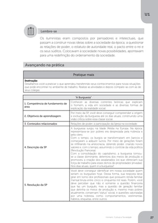 Homem, Cultura e Sociedade
U1
27
Os iluministas eram compostos por pensadores e intelectuais, que
passam a construir novas ideias sobre a sociedade da época; a questionar
as relações de poder, o estatuto de autoridade real, o pacto entre o rei e
os seus súditos. Colocavam à sociedade novas possibilidades, apontavam
para uma redefinição do ordenamento da sociedade.
Lembre-se
“A Burguesia”
1. Competência de fundamento de
área
Conhecer as diversas correntes teóricas que explicam
o homem, a vida em sociedade e as diversas formas de
explicação da realidade social.
2. Objetivos de aprendizagem
Por meio da SP, você deve conseguir compreender a origem
e evolução da burguesia até os dias atuais, construindo uma
visão crítica sobre essa classe social.
3. Conteúdos relacionados Relações de poder, a participação da Igreja na sociedade.
4. Descrição da SP
A burguesia surgiu na Idade Média na Europa. Na época,
representava-se por pobres era desprezada pela nobreza e
pelo clero.
Com o tempo, os burgos se transformaram em bancos e
começaram a adquirir lucros. Por meio de gerações foram
se infiltrando na aristocracia, obtendo poder, criando novos
valores e, com o tempo, assumindo o controle da vida política
(Revolução Francesa).
Com a consolidação do capitalismo, a burguesia tornou-
se a classe dominante, detentora dos meios de produção e
promoveu a criação dos assalariados (os que ofereciam sua
força de trabalho para esses donos de propriedades privadas).
Nos dias atuais, quem é a burguesia?
5. Resolução da SP
Você deve conseguir identificar em nossa sociedade quem
seriam os burgueses hoje. Dessa forma, sua resposta deve
girar em torno dos profissionais que possuem renda familiar
mensal bruta entre cinco e cinquenta mil reais. Porém, você
deve perceber que não é somente a questão financeira
que faz um burguês, mas a questão de geração familiar
que detinha os meios de produção e, mesmo mais pobres
atualmente, conservam “status” social; e questões valorizadas
por uma nobreza, como comportamentos, vestimentas,
hábitos, etiquetas, entre outros.
Avançando na prática
Pratique mais
Instrução
Desafiamos você a praticar o que aprendeu transferindo seus conhecimentos para novas situações
que pode encontrar no ambiente de trabalho. Realize as atividades e depois compare-as com as de
seus colegas.
 
