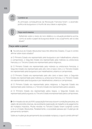 Homem, Cultura e Sociedade
U1
28
As principais consequências da Revolução Francesa foram: a ascensão
política da burguesia e o triunfo de seus ideais e aspirações.
Lembre-se
Faça você mesmo
Refletindo sobre o texto do livro didático e a situação-problema acima,
como se avalia o papel da burguesia desde o seu surgimento até os dias
atuais?
Faça valer a pena!
1 - Na estrutura do Estado Absolutista havia três diferentes Estados. O que é correto
afirmar sobre esses estados?
a) O Primeiro Estado era representado pela burguesia e por trabalhadores urbanos
e camponeses, o Segundo Estado era representado pela nobreza ou aristocracia
francesa, e o Terceiro Estado era representado pelos religiosos.
b) O Primeiro Estado era representado pela nobreza ou aristocracia francesa, o
Segundo Estado era representado pelo alto clero e baixo clero, e o Terceiro Estado
era representado pela burguesia e por trabalhadores urbanos e camponeses.
c) O Primeiro Estado era representado pelo alto clero e baixo clero, o Segundo
Estado era representado pela nobreza ou aristocracia francesa, e o Terceiro Estado
era representado pela burguesia e por trabalhadores urbanos e camponeses.
d) O Primeiro Estado era representado pelos religiosos, o Segundo Estado era
representado pela nobreza, e o Terceiro Estado era representado pelos vassalos.
e) O Primeiro Estado era representado pelos bispos, o Segundo Estado era
representadopelaburguesia,eoTerceiroEstadoerarepresentadopeloscamponeses.
2-EmmeadosdoséculoXVIII,apopulaçãofrancesaviviaemcondiçõesprecárias,era
objeto de extorsões diversas, da exorbitante exploração do trabalho e do pagamento
de múltiplos impostos. Muitas revoltas no Terceiro Estado foram surgindo contra
o rei e o Estado Absolutista. Paralelamente, a sociedade passava por mudanças de
pensamento também.
Sobre as mudanças de pensamento da sociedade na época, o que é correto afirmar?
 