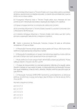Homem, Cultura e Sociedade
U1
29
a) Os iluministas influenciaram o Terceiro Estado com novas ideias sobre a sociedade
da época, questionando as relações de poder, o estatuto de autoridade real, o pacto
entre o rei e os seus súditos.
b) A burguesia influencia todo o Terceiro Estado pelos seus interesses de livre
comércio sem intervenção do Estado e separação da religião com a política.
c) A Igreja consegue retomar os conceitos do catolicismo romano.
d) Os iluministas influenciam o Terceiro Estado, levando-o a aceitar e concordar com
o Absolutismo da Monarquia.
e) A nobreza consegue influenciar o Terceiro Estado com ideias que têm como
princípio a separação radical entre o religioso e o político.
3 – Sobre o processo da Revolução Francesa, marque (V) para as afirmativas
verdadeiras e (F) para as falsas:
( ) A Revolução Francesa atingiu apenas alguns países da França, não houve muita
violência e logo a burguesia conquistou o poder.
( ) A Revolução foi dividida por um grupo mais radical que espalhou muita violência
por toda a França e por outro grupo que temia uma guerra civil.
( ) Muita violência e muito sangue foram derramados através da guilhotina. Muitas
cabeças rolaram, inclusive a do Rei Luís XVI.
( ) O grupo de revolucionários, os chamados jacobinos, defendia uma atuação radical.
Durante o período em que esteve no poder, no desenvolvimento da Revolução Francesa,
esse grupo estabeleceu a fase do terror, utilizando métodos extremos para promoção de
suasreformas.
( ) A Revolução Francesa (1789-1799) transformou profundamente as estruturas
políticas, econômicas e sociais da Europa e das Américas no final do século XVIII e
início do XIX.
Assinale a sequência correta:
a) V, V, V, F, V
b) V, V, V, V, F
c) V, F, V, V, V
d) F, V, V, V, V
e) V, V, F, V, V.
 