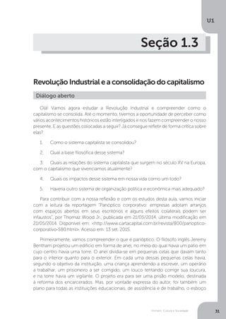 Homem, Cultura e Sociedade
U1
31
Seção 1.3
Revolução Industrial e a consolidação do capitalismo
Olá! Vamos agora estudar a Revolução Industrial e compreender como o
capitalismo se consolida. Até o momento, tivemos a oportunidade de perceber como
vários acontecimentos históricos estão interligados e nos fazem compreender o nosso
presente. E as questões colocadas a seguir? Já consegue refletir de forma crítica sobre
elas?
1.	 Como o sistema capitalista se consolidou?
2.	 Qual a base filosófica desse sistema?
3.	 Quais as relações do sistema capitalista que surgem no século XV na Europa,
com o capitalismo que vivenciamos atualmente?
4.	 Quais os impactos desse sistema em nossa vida como um todo?
5.	 Haveria outro sistema de organização política e econômica mais adequado?
Para contribuir com a nossa reflexão e com os estudos desta aula, vamos iniciar
com a leitura da reportagem “Panóptico corporativo: empresas adotam arranjos
com espaços abertos em seus escritórios e alguns efeitos colaterais podem ser
infaustos”, por Thomaz Wood Jr., publicada em 21/05/2014, última modificação em
21/05/2014. Disponível em: <http://www.cartacapital.com.br/revista/800/panoptico-
corporativo-580.html>. Acesso em: 13 set. 2015.
Primeiramente, vamos compreender o que é panóptico. O filósofo inglês Jeremy
Bentham projetou um edifício em forma de anel, no meio do qual havia um pátio em
cujo centro havia uma torre. O anel dividia-se em pequenas celas que davam tanto
para o interior quanto para o exterior. Em cada uma dessas pequenas celas havia,
segundo o objetivo da instituição, uma criança aprendendo a escrever, um operário
a trabalhar, um prisioneiro a ser corrigido, um louco tentando corrigir sua loucura,
e na torre havia um vigilante. O projeto era para ser uma prisão modelo, destinada
à reforma dos encarcerados. Mas, por vontade expressa do autor, foi também um
plano para todas as instituições educacionais, de assistência e de trabalho, o esboço
Diálogo aberto
 