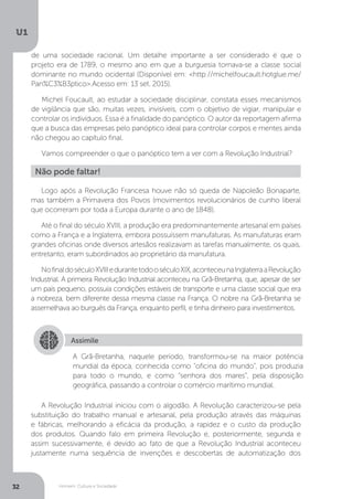 Homem, Cultura e Sociedade
U1
32
de uma sociedade racional. Um detalhe importante a ser considerado é que o
projeto era de 1789, o mesmo ano em que a burguesia tornava-se a classe social
dominante no mundo ocidental (Disponível em: <http://michelfoucault.hotglue.me/
Pan%C3%B3ptico>.Acesso em: 13 set. 2015).
Michel Foucault, ao estudar a sociedade disciplinar, constata esses mecanismos
de vigilância que são, muitas vezes, invisíveis, com o objetivo de vigiar, manipular e
controlar os indivíduos. Essa é a finalidade do panóptico. O autor da reportagem afirma
que a busca das empresas pelo panóptico ideal para controlar corpos e mentes ainda
não chegou ao capítulo final.
Vamos compreender o que o panóptico tem a ver com a Revolução Industrial?
Logo após a Revolução Francesa houve não só queda de Napoleão Bonaparte,
mas também a Primavera dos Povos (movimentos revolucionários de cunho liberal
que ocorreram por toda a Europa durante o ano de 1848).
Até o final do século XVIII, a produção era predominantemente artesanal em países
como a França e a Inglaterra, embora possuíssem manufaturas. As manufaturas eram
grandes oficinas onde diversos artesãos realizavam as tarefas manualmente, os quais,
entretanto, eram subordinados ao proprietário da manufatura.
NofinaldoséculoXVIIIedurantetodooséculoXIX,aconteceunaInglaterraaRevolução
Industrial. A primeira Revolução Industrial aconteceu na Grã-Bretanha, que, apesar de ser
um país pequeno, possuía condições estáveis de transporte e uma classe social que era
a nobreza, bem diferente dessa mesma classe na França. O nobre na Grã-Bretanha se
assemelhava ao burguês da França, enquanto perfil, e tinha dinheiro para investimentos.
A Revolução Industrial iniciou com o algodão. A Revolução caracterizou-se pela
substituição do trabalho manual e artesanal, pela produção através das máquinas
e fábricas, melhorando a eficácia da produção, a rapidez e o custo da produção
dos produtos. Quando falo em primeira Revolução e, posteriormente, segunda e
assim sucessivamente, é devido ao fato de que a Revolução Industrial aconteceu
justamente numa sequência de invenções e descobertas de automatização dos
Não pode faltar!
Assimile
A Grã-Bretanha, naquele período, transformou-se na maior potência
mundial da época, conhecida como “oficina do mundo”, pois produzia
para todo o mundo, e como “senhora dos mares”, pela disposição
geográfica, passando a controlar o comércio marítimo mundial.
 