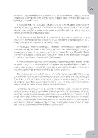 Homem, Cultura e Sociedade
U1
33
produtos, pensando não só na matéria-prima, como também em todos os recursos
de produção, transporte, entre outros, para a redução cada vez maior dos custos de
produção e maiores lucros.
A segunda etapa da Revolução Industrial se deu com inovações industriais com
relação ao emprego do aço, a utilização da energia elétrica e dos combustíveis
derivados do petróleo, a invenção do motor a explosão, da locomotiva a vapor e o
desenvolvimento de produtos químicos.
A terceira etapa da Revolução é considerada, por muitos estudiosos, como
os avanços tecnológicos dos séculos XX e XXI, tais como o computador, o fax, a
engenharia genética, o celular, entre tantos outros.
A Revolução Industrial promoveu profundas transformações econômicas e
invenções/inovações importantes para o processo de industrialização, que logo
expandiram-se para outras sociedades (como França, Bélgica, Holanda, Rússia,
Alemanha e Estados Unidos), que ingressaram nesse novo modelo de produção
industrial, atingindo, em pouco tempo, nível mundial.
A ciência também contribuiu com o processo de desenvolvimento de uma série de
novas tecnologias que transformaram, de forma rápida, a vida do homem, sobretudo
no modo de produzir mercadorias. Nesse último caso, serviu principalmente ao setor
industrial, acelerando o desenvolvimento do sistema capitalista.
Porém, causou muitas turbulências e sofrimentos para a população. Até o século
XIX, trabalhar ainda era, prioritariamente, cuidar das coisas da terra. Com a Revolução
Industrial, iniciada na Inglaterra, homens, mulheres e crianças saíram do campo e
foram para os galpões insalubres das fábricas. O século XX testemunhou outra grande
migração laboral, dessa vez das fábricas para os escritórios.
As fábricas necessitavam de pessoas para trabalhar. Essas pessoas, na grande
maioria, eram os artesãos, agricultores e demais pessoas que trabalhavam, até então,
de forma manual. Com a expansão das indústrias e a redução dos preços dos produtos,
esses profissionais começaram a ficar desempregados e foram obrigados a vender a
sua força de trabalho por um salário que não era o bastante, servindo somente para as
necessidades básicas. Essa população precisou migrar para as cidades e viver ao redor
das fábricas. Surgiam gradativamente mais proletariados.
 