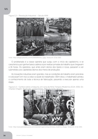 Homem, Cultura e Sociedade
U1
34
Fonte: <http://wikigeo.pbworks.com/f/1336054954/rev_3.jpg>. Acesso em: 13 set. 2015.
Fonte: <http://www.planetaeducacao.com.br/portal/imagens/artigos/tempos_modernos_02.jpg>. Acesso em: 13 set. 2015.
Figura 1.2 – Revolução Industrial – Século XVIII
Figura 1.3 – Carlitos sobre a máquina, em cena do filme Tempos Modernos (EUA. 1936. Dir.
Charles Chaplin. Produção: United Artists, P&B, Duração: 87 min).
O proletariado é a classe operária que surgiu com o início do capitalismo, e se
caracterizou por ganhar baixos salários e por realizar jornadas de trabalho que chegavam
a 16 horas. Os operários, que antes eram donos dos teares e rocas, passaram a ser
submetidos aos capitalistas (donos dos meios de produção).
As inovações industriais eram grandes, mas as condições de trabalho eram precárias
e colocavam em risco a vida e a saúde do trabalhador. Além disso, o trabalhador perdeu
o conhecimento de toda a técnica de fabricação, passando a executar apenas uma
etapa.
 