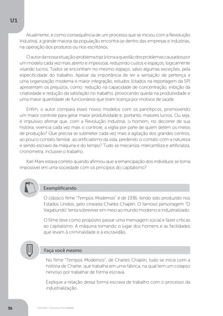 Homem, Cultura e Sociedade
U1
36
Atualmente, e como consequência de um processo que se iniciou com a Revolução
Industrial, a grande maioria da população encontra-se dentro das empresas e indústrias,
na operação dos produtos ou nos escritórios.
Oautordanossasituação-problematrazàtonaaquestãodosproblemascausadospor
um modelo cada vez mais aberto e impessoal, reduzindo custos e espaços, logicamente
visando lucros. Todos se encontram no mesmo espaço, salvo algumas exceções, pela
especificidade do trabalho. Apesar da importância de ter a sensação de pertença a
uma organização moderna e maior integração, estudos (citados na reportagem da SP)
apresentam os prejuízos, como: redução na capacidade de concentração, inibição da
criatividade e redução da satisfação no trabalho, provocando queda na produtividade e
uma maior quantidade de funcionários que tiram licença por motivos de saúde.
Enfim, o autor compara esses novos modelos com os panótipcos, promovendo
um maior controle para gerar maior produtividade e, portanto, maiores lucros. Ou seja,
é impulsivo afirmar que, com a Revolução Industrial, o homem, no decorrer de sua
história, vivencia cada vez mais o controle, a vigília por parte de quem detém os meios
de produção? Que precisa se submeter cada vez mais à agitação dos grandes centros,
ao pouco contato familiar, ao artificialismo da vida, perdendo o contato com a natureza
e sendo escravo da máquina e do tempo? Tudo se mecaniza, mercantiliza e artificializa,
cronometra, inclusive o trabalho.
Karl Marx estava correto quando afirmou que a emancipação dos indivíduos se torna
impossível em uma sociedade com os princípios do capitalismo?
Exemplificando
O clássico filme “Tempos Modernos” é de 1936, tendo sido produzido nos
Estados Unidos, pelo cineasta Charles Chaplin. O famoso personagem "O
Vagabundo"tentasobreviveremmeioaomundomodernoeindustrializado.
O filme teve como propósito passar uma mensagem social e fazer críticas
ao capitalismo. A máquina tomando o lugar dos homens e as facilidades
que levam à criminalidade e à escravidão.
Faça você mesmo
No filme “Tempos Modernos”, de Charles Chaplin, tudo se inicia com a
história de Charlie, que trabalha em uma fábrica, na qual tem um colapso
nervoso por trabalhar de forma escrava.
Explique a relação dessa forma escrava de trabalho com o processo da
industrialização.
 