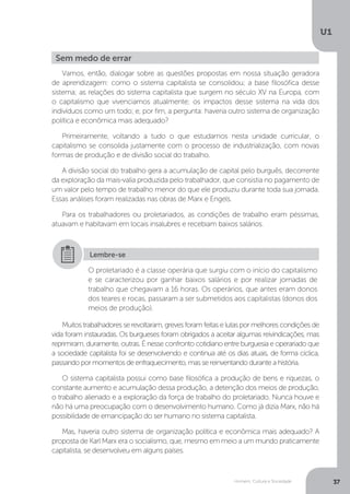 Homem, Cultura e Sociedade
U1
37
Sem medo de errar
Vamos, então, dialogar sobre as questões propostas em nossa situação geradora
de aprendizagem: como o sistema capitalista se consolidou; a base filosófica desse
sistema; as relações do sistema capitalista que surgem no século XV na Europa, com
o capitalismo que vivenciamos atualmente; os impactos desse sistema na vida dos
indivíduos como um todo; e, por fim, a pergunta: haveria outro sistema de organização
política e econômica mais adequado?
Primeiramente, voltando a tudo o que estudamos nesta unidade curricular, o
capitalismo se consolida justamente com o processo de industrialização, com novas
formas de produção e de divisão social do trabalho.
A divisão social do trabalho gera a acumulação de capital pelo burguês, decorrente
da exploração da mais-valia produzida pelo trabalhador, que consistia no pagamento de
um valor pelo tempo de trabalho menor do que ele produziu durante toda sua jornada.
Essas análises foram realizadas nas obras de Marx e Engels.
Para os trabalhadores ou proletariados, as condições de trabalho eram péssimas,
atuavam e habitavam em locais insalubres e recebiam baixos salários.
Muitos trabalhadores se revoltaram, greves foram feitas e lutas por melhores condições de
vida foram instauradas. Os burgueses foram obrigados a aceitar algumas reivindicações, mas
reprimiram, duramente, outras. É nesse confronto cotidiano entre burguesia e operariado que
a sociedade capitalista foi se desenvolvendo e continua até os dias atuais, de forma cíclica,
passando por momentos de enfraquecimento, mas se reinventando durante a história.
O sistema capitalista possui como base filosófica a produção de bens e riquezas, o
constante aumento e acumulação dessa produção, a detenção dos meios de produção,
o trabalho alienado e a exploração da força de trabalho do proletariado. Nunca houve e
não há uma preocupação com o desenvolvimento humano. Como já dizia Marx, não há
possibilidade de emancipação do ser humano no sistema capitalista.
Mas, haveria outro sistema de organização política e econômica mais adequado? A
proposta de Karl Marx era o socialismo, que, mesmo em meio a um mundo praticamente
capitalista, se desenvolveu em alguns países.
O proletariado é a classe operária que surgiu com o início do capitalismo
e se caracterizou por ganhar baixos salários e por realizar jornadas de
trabalho que chegavam a 16 horas. Os operários, que antes eram donos
dos teares e rocas, passaram a ser submetidos aos capitalistas (donos dos
meios de produção).
Lembre-se
 