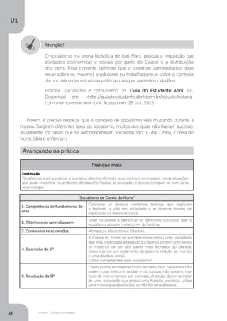 Homem, Cultura e Sociedade
U1
38
Atenção!
O socialismo, na teoria filosófica de Karl Marx, postula a regulação das
atividades econômicas e sociais por parte do Estado e a distribuição
dos bens. Essa corrente defende que o controle administrativo deve
recair sobre os mesmos produtores ou trabalhadores e sobre o controle
democrático das estruturas políticas civis por parte dos cidadãos.
História: socialismo e comunismo. In: Guia do Estudante Abril. s.d.
Disponível em: <http://guiadoestudante.abril.com.br/estudo/historia-
comunismo-e-socialismo/>. Acesso em: 28 out. 2015.
Porém, é preciso destacar que o conceito de socialismo veio mudando durante a
história. Surgiram diferentes tipos de socialismo, muitos dos quais não tiveram sucesso.
Atualmente, os países que se autodenominam socialistas são: Cuba, China, Coreia do
Norte, Líbia e o Vietnam.
“Socialismo na Coreia do Norte”
1. Competência de fundamento de
área
Conhecer as diversas correntes teóricas que explicam
o homem, a vida em sociedade e as diversas formas de
explicação da realidade social.
2. Objetivos de aprendizagem
Levar os alunos a identificar os diferentes conceitos que o
socialismo adquire no decorrer da história.
3. Conteúdos relacionados Monarquia Absolutista e Ditadura.
4. Descrição da SP
A Coreia do Norte se autodenomina como uma sociedade
que está organizada através do socialismo, porém, com todos
os mistérios de um dos países mais fechados do planeta,
presenciamos um isolamento do país me relação ao mundo
e uma ditadura social.
Como compreender esse socialismo?
5. Resolução da SP
O país possui um regime muito fechado, seus habitantes não
podem usar telefone celular e os turistas não podem tirar
fotos de monumentos, por exemplo. Analistas dizem se tratar
de uma sociedade que possui uma filosofia socialista, utiliza
uma monarquia absolutista, se não for uma ditadura.
Avançando na prática
Pratique mais
Instrução
Desafiamos você a praticar o que aprendeu transferindo seus conhecimentos para novas situações
que pode encontrar no ambiente de trabalho. Realize as atividades e depois compare-as com as de
seus colegas.
 