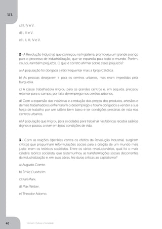 Homem, Cultura e Sociedade
U1
40
c) II, IV e V.
d) I, III e V.
e) I, II, III, IV e V.
2- A Revolução Industrial, que começou na Inglaterra, promoveu um grande avanço
para o processo de industrialização, que se expandiu para todo o mundo. Porém,
causou também prejuízos. O que é correto afirmar sobre esses prejuízos?
a) A população foi obrigada a não frequentar mais a Igreja Católica.
b) As pessoas desejavam ir para os centros urbanos, mas eram impedidas pela
burguesia.
c) A classe trabalhadora migrou para os grandes centros e, em seguida, precisou
retornar para o campo, por falta de emprego nos centros urbanos.
d) Com a expansão das indústrias e a redução dos preços dos produtos, artesãos e
demais trabalhadores enfrentaram o desemprego e foram obrigados a vender a sua
força de trabalho por um salário bem baixo e ter condições precárias de vida nos
centros urbanos.
e) A população que migrou para as cidades para trabalhar nas fábricas recebia salários
dignos e passou a viver em boas condições de vida.
3 - Com as reações operárias contra os efeitos da Revolução Industrial, surgiram
críticos que propunham reformulações sociais para a criação de um mundo mais
justo: eram os teóricos socialistas. Entre os vários revolucionários, qual foi o mais
célebre teórico socialista, que testemunhou as transformações sociais decorrentes
da industrialização e, em suas obras, fez duras críticas ao capitalismo?
a) Augusto Comte.
b) Émile Durkheim.
c) Karl Marx.
d) Max Weber.
e) Theodor Adorno.
 