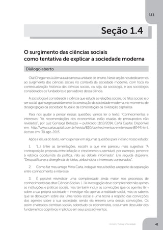 Homem, Cultura e Sociedade
U1
41
Seção 1.4
O surgimento das ciências sociais
como tentativa de explicar a sociedade moderna
Olá!Chegamosàúltimaauladanossaunidadedeensino.Nestaseçãonosdedicaremos
ao surgimento das ciências sociais no contexto da sociedade moderna, com foco na
contextualização histórica das ciências sociais, ou seja, da sociologia, e aos sociólogos
considerados os fundadores e pensadores dessa ciência.
A sociologia é considerada a ciência que estuda as relações sociais, os fatos sociais e o
ser social, que surge paralelamente à construção da sociedade moderna, no momento de
desagregação da sociedade feudal e da consolidação da civilização capitalista.
Para nos ajudar a pensar nessas questões, vamos ler o texto: "Conhecimentos e
interesses: “As recomendações dos economistas estão eivadas de pressupostos não
revelados”, por Luiz Gonzaga Belluzzo — publicado 11/10/2014, Carta Capital. Disponível
em: http://www.cartacapital.com.br/revista/820/conhecimentos-e-interesses-8044.html.
Acesso em: 30 ago. 2015.
Apósaleituradotexto,vamospensaremalgumasquestõesparainiciaronossoestudo:
1.	 "(...) Entre as lamentações, escolhi a que me pareceu mais sugestiva: “A
contraposição proposta entre inflação e crescimento sustentável, por exemplo, pertence
à retórica oportunista da política, não ao debate informado”. Em seguida disparam:
“Desqualifica-se a divergência de ideias, atribuindo-a a interesses contrariados”.
2.	 Como faz meu amigo Mino Carta, indaguei meus botões a respeito da separação
entre conhecimento e interesse.
3.	 É possível reivindicar uma complexidade ainda maior nos processos de
conhecimentodasditasCiênciasSociais.(...)Ainvestigaçãodevecompreendernãoapenas
as instituições e práticas sociais, mas também incluir as convicções que os agentes têm
sobre a sua própria sociedade – investigar não apenas a realidade social, mas os saberes
que se debruçam sobre ela. Uma teoria social é uma teoria a respeito das convicções
dos agentes sobre a sua sociedade, sendo ela mesma uma dessas convicções. Os
assim chamados cientistas sociais, sobretudo os economistas, costumam descuidar dos
fundamentos cognitivos implícitos em seus procedimentos.
Diálogo aberto
 