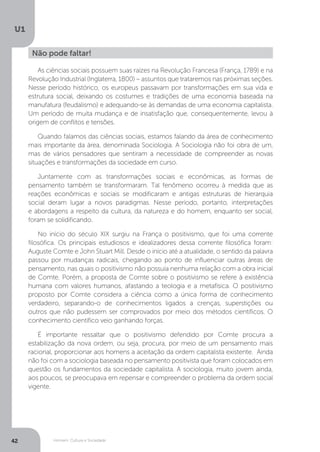Homem, Cultura e Sociedade
U1
42
As ciências sociais possuem suas raízes na Revolução Francesa (França, 1789) e na
Revolução Industrial (Inglaterra, 1800) – assuntos que trataremos nas próximas seções.
Nesse período histórico, os europeus passavam por transformações em sua vida e
estrutura social, deixando os costumes e tradições de uma economia baseada na
manufatura (feudalismo) e adequando-se às demandas de uma economia capitalista.
Um período de muita mudança e de insatisfação que, consequentemente, levou à
origem de conflitos e tensões.
Quando falamos das ciências sociais, estamos falando da área de conhecimento
mais importante da área, denominada Sociologia. A Sociologia não foi obra de um,
mas de vários pensadores que sentiram a necessidade de compreender as novas
situações e transformações da sociedade em curso.
Juntamente com as transformações sociais e econômicas, as formas de
pensamento também se transformaram. Tal fenômeno ocorreu à medida que as
reações econômicas e sociais se modificaram e antigas estruturas de hierarquia
social deram lugar a novos paradigmas. Nesse período, portanto, interpretações
e abordagens a respeito da cultura, da natureza e do homem, enquanto ser social,
foram se solidificando.
No início do século XIX surgiu na França o positivismo, que foi uma corrente
filosófica. Os principais estudiosos e idealizadores dessa corrente filosófica foram:
Auguste Comte e John Stuart Mill. Desde o início até a atualidade, o sentido da palavra
passou por mudanças radicais, chegando ao ponto de influenciar outras áreas de
pensamento, nas quais o positivismo não possuía nenhuma relação com a obra inicial
de Comte. Porém, a proposta de Comte sobre o positivismo se refere à existência
humana com valores humanos, afastando a teologia e a metafísica. O positivismo
proposto por Comte considera a ciência como a única forma de conhecimento
verdadeiro, separando-o de conhecimentos ligados a crenças, superstições ou
outros que não pudessem ser comprovados por meio dos métodos científicos. O
conhecimento científico veio ganhando forças.
É importante ressaltar que o positivismo defendido por Comte procura a
estabilização da nova ordem, ou seja, procura, por meio de um pensamento mais
racional, proporcionar aos homens a aceitação da ordem capitalista existente. Ainda
não foi com a sociologia baseada no pensamento positivista que foram colocados em
questão os fundamentos da sociedade capitalista. A sociologia, muito jovem ainda,
aos poucos, se preocupava em repensar e compreender o problema da ordem social
vigente.
Não pode faltar!
 