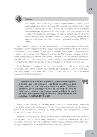 Homem, Cultura e Sociedade
U1
43
Aos poucos, várias linhas de pensamento e compreensão dessas novas
realidades surgem nessa nova ciência social, tanto para manter como para alterar os
fundamentos da sociedade. Os primeiros sociólogos que surgem para pesquisar e
esclarecer as mudanças ocorridas no meio social são Montesquieu e Auguste Comte.
Esses pensadores, juntamente com Émile Durkheim, são considerados positivistas,
ou seja, defendem os interesses dominantes da sociedade capitalista e, através dos
conhecimentos da sociologia, dão uma nova roupagem às ideias conservadoras.
Émile Durkheim ocupou-se também de estabelecer o objeto de estudo da
sociologia, assim como indicar o seu método de investigação. É através dele que a
sociologia penetrou a universidade, conferindo a esta disciplina o reconhecimento
acadêmico. Durkheim também
Para Durkheim, a divisão do trabalho deveria provocar uma relação de cooperação
e de solidariedade entre os homens. Porém, com a velocidade das transformações
políticas e econômicas, faltavam as ideias morais para proporcionar o bom
funcionamento da coletividade.
Segundo Martins (1994, p. 28), os estudos de Durkheim marcaram decisivamente
a sociologia contemporânea, principalmente a questão da manutenção da ordem
social. Sua influência no meio acadêmico francês foi quase imediata, formando vários
discípulos que continuaram a desenvolver as suas preocupações.
Assimile
Não foi por meio da sociologia baseada no pensamento positivista que o
proletariado teve direitos de expressão teórica e orientação para as lutas
práticas. A sociologia nasce da tentativa de vários pensadores e filósofos
de compreender e explicar as transformações pelas quais a sociedade da
época vinha passando, na religião, na cultura, política, economia, entre
outros setores sociais. Neste esforço de compreensão estão embutidas as
diversas e diferentes intenções presentes nas relações sociais (MARTINS,
1994).
(...) Discordava das teorias socialistas, principalmente quanto
à ênfase que elas atribuíam aos fatos econômicos para
diagnosticar a crise das sociedades europeias. Durkheim
acreditava que a raiz dos problemas de seu tempo não era de
natureza econômica, mas sim uma certa fragilidade da moral
da época em orientar adequadamente o comportamento dos
indivíduos (MARTINS, 1994, p. 25).
 