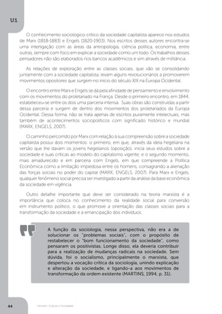 Homem, Cultura e Sociedade
U1
44
O conhecimento sociológico crítico da sociedade capitalista aparece nos estudos
de Marx (1818-1883) e Engels (1820-1903). Nos escritos desses autores encontra-se
uma interligação com as áreas da antropologia, ciência política, economia, entre
outras, sempre com foco em explicar a sociedade como um todo. Os trabalhos desses
pensadores não são elaborados nos bancos acadêmicos e sim através de militância.
As relações de exploração entre as classes sociais, que vão se consolidando
juntamente com a sociedade capitalista, levam alguns revolucionários a promoverem
movimentos opositores que surgem no início do século XIX na Europa Ocidental.
O encontro entre Marx e Engels se dá pela afinidade de pensamento e envolvimento
com os movimentos do proletariado na França. Desde o primeiro encontro, em 1844,
estabeleceu-se entre os dois uma parceria intensa. Suas obras são construídas a partir
dessa parceria e surgem de dentro dos movimentos dos proletariados da Europa
Ocidental. Dessa forma, não se trata apenas de escritos puramente intelectuais, mas
também de acontecimentos sociopolíticos com significado histórico e mundial
(MARX; ENGELS, 2007).
O caminho percorrido por Marx com relação à sua compreensão sobre a sociedade
capitalista possui dois momentos: o primeiro, em que, através da ideia hegeliana na
versão que lhe davam os jovens hegelianos (oposição), inicia seus estudos sobre a
sociedade e suas críticas ao modelo do capitalismo vigente; e o segundo momento,
mais amadurecido e em parceria com Engels, em que compreende a Política
Econômica como a limitação impiedosa entre os homens, consagrando a alienação
das forças sociais no poder do capital (MARX; ENGELS, 2007). Para Marx e Engels,
qualquer fenômeno social precisa ser investigado a partir da análise da base econômica
da sociedade em vigência.
Outro detalhe importante que deve ser considerado na teoria marxista é a
importância que coloca no conhecimento da realidade social para conversão
em instrumento político, o que promove a orientação das classes sociais para a
transformação da sociedade e a emancipação dos indivíduos.
A função da sociologia, nessa perspectiva, não era a de
solucionar os "problemas sociais", com o propósito de
restabelecer o "bom funcionamento da sociedade", como
pensaram os positivistas. Longe disso, ela deveria contribuir
para a realização de mudanças radicais na sociedade. Sem
dúvida, foi o socialismo, principalmente o marxista, que
despertou a vocação crítica da sociologia, unindo explicação
e alteração da sociedade, e ligando-a aos movimentos de
transformação da ordem existente (MARTINS, 1994, p. 31).
 