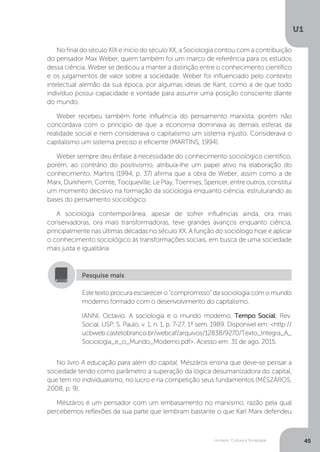 Homem, Cultura e Sociedade
U1
45
No final do século XIX e início do século XX, a Sociologia contou com a contribuição
do pensador Max Weber, quem também foi um marco de referência para os estudos
dessa ciência. Weber se dedicou a manter a distinção entre o conhecimento científico
e os julgamentos de valor sobre a sociedade. Weber foi influenciado pelo contexto
intelectual alemão da sua época, por algumas ideias de Kant, como a de que todo
indivíduo possui capacidade e vontade para assumir uma posição consciente diante
do mundo.
Weber recebeu também forte influência do pensamento marxista, porém não
concordava com o princípio de que a economia dominava as demais esferas da
realidade social e nem considerava o capitalismo um sistema injusto. Considerava o
capitalismo um sistema preciso e eficiente (MARTINS, 1994).
Weber sempre deu ênfase à necessidade do conhecimento sociológico científico,
porém, ao contrário do positivismo, atribuía-lhe um papel ativo na elaboração do
conhecimento. Martins (1994, p. 37) afirma que a obra de Weber, assim como a de
Marx, Durkheim, Comte, Tocqueville, Le Play, Toennies, Spencer, entre outros, constitui
um momento decisivo na formação da sociologia enquanto ciência, estruturando as
bases do pensamento sociológico.
A sociologia contemporânea, apesar de sofrer influências ainda, ora mais
conservadoras, ora mais transformadoras, teve grandes avanços enquanto ciência,
principalmente nas últimas décadas no século XX. A função do sociólogo hoje é aplicar
o conhecimento sociológico às transformações sociais, em busca de uma sociedade
mais justa e igualitária.
No livro A educação para além do capital, Mészáros ensina que deve-se pensar a
sociedade tendo como parâmetro a superação da lógica desumanizadora do capital,
que tem no individualismo, no lucro e na competição seus fundamentos (MÉSZÁROS,
2008, p. 9).
Mészáros é um pensador com um embasamento no marxismo, razão pela qual
percebemos reflexões da sua parte que lembram bastante o que Karl Marx defendeu
Este texto procura esclarecer o “compromisso” da sociologia com o mundo
moderno formado com o desenvolvimento do capitalismo.
IANNI, Octavio. A sociologia e o mundo moderno. Tempo Social; Rev.
Social. USP, S. Paulo, v. 1, n. 1, p. 7-27, 1º sem. 1989. Disponível em: <http://
ucbweb.castelobranco.br/webcaf/arquivos/12838/9270/Texto_Integra_A_
Sociologia_e_o_Mundo_Moderno.pdf>. Acesso em: 31 de ago. 2015.
Pesquise mais
 