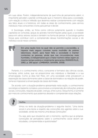 Homem, Cultura e Sociedade
U1
46
em suas obras. Porém, independentemente de qual linha de pensamento aderir, é
importante perceber a grande contribuição que o marxismo deixa para a sociedade,
com relação à crítica e reflexão que devemos realizar constantemente com relação
aos fatos atuais e à históricos, em todas as áreas do conhecimento, para sermos
indivíduos mais conscientes e livres para pensar e decidir.
A Sociologia, então, se firma como ciência justamente quando o modelo
capitalista se consolida, graças às grandes transformações pelas quais a sociedade
passa em vários setores sociais e também na forma de pensar. A Sociologia ganha
forças para contribuir com a compreensão dessas transformações sociais e do
indivíduo social nesse contexto.
Portanto, é o conhecimento crítico, consciente e formativo das ciências sociais,
humanas, entre outras, que vai proporcionar aos indivíduos a liberdade e a sua
emancipação. Como já dizia Karl Marx, em uma sociedade onde prevalecem a
exploração da classe dominante sobre a classe de dominados e as relações de poder,
torna-se impossível a emancipação da classe dominada.
De acordo com a situação-problema apresentada nesta seção, o conhecimento
sociológico é bastante complexo, pois envolve a compreensão de instituições, práticas
sociais, convicções, relações de poder, crenças, entre outros. Dessa forma, é somente
por meio do conhecimento que podemos desvelar e compreender essas relações.
Em uma nação livre na qual não se permite a escravidão, a
riqueza mais segura consiste numa multidão de pobres
laboriosos. Assim, para fazer feliz a sociedade e manter
contentes as pessoas, ainda que nas circunstâncias mais
humildes, é indispensável que o maior número delas sejam ao
mesmo tempo pobres e totalmente ignorantes (MANDEVILLE,
1982, p. 190 apud LOMBARDI; SAVIANI, 2008).
Vimos no texto da situação-problema o seguinte trecho: “Uma teoria
social é uma teoria a respeito das convicções dos agentes sobre a sua
sociedade, sendo ela mesma uma dessas convicções”.
Ou seja, pelo que estudamos até o momento, significa que as próprias
convicções de pensadores sobre o conhecimento social devem ser
estudadas, compreendidas e questionadas?
Reflita
 
