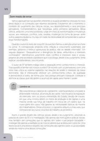 Homem, Cultura e Sociedade
U1
48
Sem medo de errar
Vamos agora pensar nas questões referentes à situação-problema colocada no início
desta seção e os conteúdos que estamos estudando. Estudamos até o momento o
contexto do surgimento das ciências sociais, seu desenvolvimento e seus principais
pensadores. Compreendemos que Sociologia, pelos primeiros pensadores dessa
ciência, ainda em uma linha positivista, surge em meio às transformações e mudanças
sociais, aos interesses, conflitos, lutas, revoltas, mudanças na forma de pensar, entre
outros aspectos da época. Ou seja, em razão da necessidade de compreender e explicar
essas transformações.
Quando o autor do texto de nossa SP cita que lhe chamou a atenção uma manchete
no jornal: “A contraposição proposta entre inflação e crescimento sustentável, por
exemplo, pertence à retórica oportunista da política, não ao debate informado”. Em
seguida disparam: 'Desqualifica-se a divergência de ideias, atribuindo-a a interesses
contrariados'". Identificamos justamente esses conflitos e interesses reais e sociais,
próprios de uma sociedade capitalista e que a sociologia, desde o seu surgimento, tenta
explicar, ora defendendo, ora criticando.
O autor da SP também indaga sobre a separação entre conhecimento e interesse.
Essa questão é familiar aos nossos ouvidos? De acordo com os pensadores, com uma
linha mais crítica ao sistema capitalista, nas relações de poder e interesses da classe
dominante, não é interessante oferecer um conhecimento crítico, de qualidade
e democrático a todos, de forma justa. Isso porque precisam manipular, controlar e
dominar as classes que não detêm o acúmulo de capital, para manter o poder.
Assim, o grande desafio das ciências sociais, desde o seu surgimento, utilizando as
palavras do autor da SP, é a investigação, não apenas das instituições e práticas sociais,
mas também das convicções que os agentes têm sobre a sua própria sociedade –
investigar não apenas a realidade social, mas os saberes que se debruçam sobre ela. Uma
teoria social é uma teoria a respeito das convicções dos agentes sobre a sua sociedade,
sendo ela mesma uma dessas convicções.
São características clássicas do capitalismo: sistema produtivo vinculado à
propriedade individual; acumulação de capital; livre iniciativa da regulação
do mercado, sem ou pouca intervenção do Estado; divisão de classes,
em que uma minoria detém os meios de produção e de capitais e uma
maioria vende sua força de trabalho em troca de um salário que, na
maior parte dos casos, não garante as necessidades básicas da maioria
dos trabalhadores. Desse processo, o capitalista adquiriu a mais-valia, que
corresponde aos lucros oriundos do trabalho do proletário.
Lembre-se
 