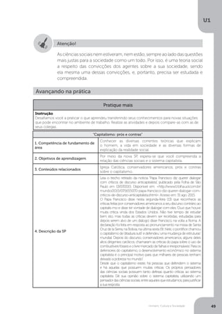Homem, Cultura e Sociedade
U1
49
Atenção!
Asciênciassociaisnemestiveram,nemestão,sempreaoladodasquestões
mais justas para a sociedade como um todo. Por isso, é uma teoria social
a respeito das convicções dos agentes sobre a sua sociedade, sendo
ela mesma uma dessas convicções, e, portanto, precisa ser estudada e
compreendida.
“Capitalismo: prós e contras”
1. Competência de fundamento de
área
Conhecer as diversas correntes teóricas que explicam
o homem, a vida em sociedade e as diversas formas de
explicação da realidade social.
2. Objetivos de aprendizagem
Por meio da nova SP, espera-se que você compreenda a
relação das ciências sociais e o sistema capitalista.
3. Conteúdos relacionados
Igreja Católica, conservadores americanos, prós e contras
sobre o capitalismo.
4. Descrição da SP
Leia o trecho retirado da notícia “Papa Francisco diz querer dialogar
com críticos de discurso anticapitalista”, publicado pela Folha de São
Paulo em 13/07/2015. Disponível em: <http://www1.folha.uol.com.br/
mundo/2015/07/1655070-papa-francisco-diz-querer-dialogar-com-
criticos-de-discurso-anticapitalista.shtml>. Acesso em: 31 ago. 2015.
O Papa Francisco disse nesta segunda-feira (13) que reconhece as
críticas feitas por conservadores americanos a seu discurso contrário ao
capitalis-mo e disse ter vontade de dialogar com eles.‘Ouvi que houve
muita crítica vinda dos Estados Unidos. Não tive tempo de estudar
bem isto, mas todas as críticas devem ser recebidas, estudadas para
depois serem alvo de um diálogo’, disse Francisco, na volta a Roma. A
declaração foi feita em resposta ao pronunciamento na missa de Santa
Cruz de la Sierra, na Bolívia, na última sexta (9). Nele, o pontífice chamou
o capitalismo de‘ditadura sutil’ e defendeu‘uma mudança de estruturas’
mundial. Depois do discurso, conservadores americanos, alguns deles
altos dirigentes católicos, chamaram as críticas do papa sobre o uso de
combustíveisfósseiseolivremercadode‘falhaseirresponsáveis’.Paraos
defensores do capitalismo, o desenvolvimento econômico no sistema
capitalista é o principal motivo para que milhares de pessoas tenham
deixado a pobreza no mundo”.
Desde que o capitalismo existe, há pessoas que defendem o sistema
e há aquelas que possuem muitas críticas. Os próprios pensadores
das ciências sociais possuem tanto defesas quanto críticas ao sistema
capitalista. Dê sua opinião sobre o sistema capitalista, utilizando um
pensadordasciênciassociais,entreaquelesqueestudamos,parajustificar
a sua resposta.
Avançando na prática
Pratique mais
Instrução
Desafiamos você a praticar o que aprendeu transferindo seus conhecimentos para novas situações
que pode encontrar no ambiente de trabalho. Realize as atividades e depois compare-as com as de
seus colegas.
 