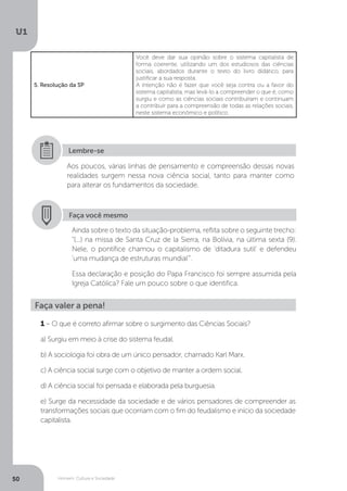 Homem, Cultura e Sociedade
U1
50
5. Resolução da SP
Você deve dar sua opinião sobre o sistema capitalista de
forma coerente, utilizando um dos estudiosos das ciências
sociais, abordados durante o texto do livro didático, para
justificar a sua resposta.
A intenção não é fazer que você seja contra ou a favor do
sistema capitalista, mas levá-lo a compreender o que é, como
surgiu e como as ciências sociais contribuíram e continuam
a contribuir para a compreensão de todas as relações sociais,
neste sistema econômico e político.
Aos poucos, várias linhas de pensamento e compreensão dessas novas
realidades surgem nessa nova ciência social, tanto para manter como
para alterar os fundamentos da sociedade.
Lembre-se
Faça você mesmo
Ainda sobre o texto da situação-problema, reflita sobre o seguinte trecho:
“(...) na missa de Santa Cruz de la Sierra, na Bolívia, na última sexta (9).
Nele, o pontífice chamou o capitalismo de ‘ditadura sutil’ e defendeu
‘uma mudança de estruturas mundial’”.
Essa declaração e posição do Papa Francisco foi sempre assumida pela
Igreja Católica? Fale um pouco sobre o que identifica.
Faça valer a pena!
1 – O que é correto afirmar sobre o surgimento das Ciências Sociais?
a) Surgiu em meio à crise do sistema feudal.
b) A sociologia foi obra de um único pensador, chamado Karl Marx.
c) A ciência social surge com o objetivo de manter a ordem social.
d) A ciência social foi pensada e elaborada pela burguesia.
e) Surge da necessidade da sociedade e de vários pensadores de compreender as
transformações sociais que ocorriam com o fim do feudalismo e início da sociedade
capitalista.
 
