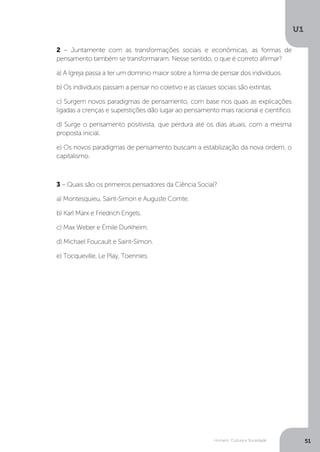 Homem, Cultura e Sociedade
U1
51
2 – Juntamente com as transformações sociais e econômicas, as formas de
pensamento também se transformaram. Nesse sentido, o que é correto afirmar?
a) A Igreja passa a ter um domínio maior sobre a forma de pensar dos indivíduos.
b) Os indivíduos passam a pensar no coletivo e as classes sociais são extintas.
c) Surgem novos paradigmas de pensamento, com base nos quais as explicações
ligadas a crenças e superstições dão lugar ao pensamento mais racional e científico.
d) Surge o pensamento positivista, que perdura até os dias atuais, com a mesma
proposta inicial.
e) Os novos paradigmas de pensamento buscam a estabilização da nova ordem, o
capitalismo.
3 – Quais são os primeiros pensadores da Ciência Social?
a) Montesquieu, Saint-Simon e Auguste Comte.
b) Karl Marx e Friedrich Engels.
c) Max Weber e Émile Durkheim.
d) Michael Foucault e Saint-Simon.
e) Tocqueville, Le Play, Toennies.
 