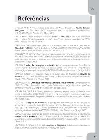 Homem, Cultura e Sociedade
U1
53
Referências
ANGELO, M. D. A modernidade pelo olhar de Walter Benjamim. Revista Estudos
Avançados, n. 20. Ano 2006. Disponível em: <http://www.scielo.br/pdf/ea/
v20n56/28637.pdf>. Acesso em: 01 set. 2015.
CARTA, Mino. Todos à la place. Por quê? Revista Carta Capital, jan. 2015. Disponível
em: <http://www.cartacapital.com.br/revista/833/todos-a-la-place-por-que-4996.
html>. Acesso em: 08 set. 2015.
CZERESNIA, D. Epidemiologia, ciências humanas e sociais e a integração dasciências.
Rev. Saúde Pública, v. 42,n. 6, p. 1.112-1.117, 2008. Disponível em: <http://www.revistas.
usp.br/rsp/article/view/32560>. Acessoem: 02 set. 2015.
FOLHADES.PAULO.PapaFranciscoquerdialogarcomcríticosdediscursoanticapitalista.
Jul. 2015. Disponível em: <http://www1.folha.uol.com.br/mundo/2015/07/1655070-
papa-francisco-diz-querer-dialogar-com-criticos-de-discurso-anticapitalista.shtml>.
Acesso em: 31 ago. 2015.
FORMAN, S. Além da casa-grande e da senzala: um campesinato no Brasil. Rio de
Janeiro: Centro Edelstein de Pesquisas Sociais, 2009. Disponível em: <http://books.
scielo.org/id/c26m8/pdf/forman-9788579820021-03.pdf>. Acesso em: 30 ago. 2015.
FRANCO JUNIOR, H. Georges Duby e o outro lado do feudalismo. Revista de
História, n. 113, 1983. Disponível em: <http://www.revistas.usp.br/revhistoria/article/
view/61799>. Acesso em: 27 ago. 2015.
GERMANO, M. G. Uma nova ciência para um novo senso comum. Campina Grande:
EDUEPB, 2011. Disponível em: <http://static.scielo.org/scielobooks/qdy2w/pdf/
germano-9788578791209.pdf>. Acesso em: 30 ago. 2015.
JORNAL DA CULTURA. “Brasil, ame-o ou deixe-o”: regime divide sociedade com
exílios e cassações. 2013. Disponível em: <http://cmais.com.br/jornalismo/politica/
brasil-ame-o-ou-deixe-o-regime-divide-sociedade-com-exilios-e-cassacoes>. Acesso
em: 01 set. 2015.
KECK, M. E. A lógica da diferença: o partido dos trabalhadores na construção da
democracia brasileira [on-line]. Rio de Janeiro: Centro Edelstein de Pesquisas Sociais,
2010. pp. 37-63. A transição brasileira para democracia. Disponível em: <http://books.
scielo.org/id/khwkr/pdf/keck-9788579820298-02.pdf>. Acesso em: 24 ago. 2015.
LAZAGNA, Ângela. Balanço do debate: a transição do feudalismo para o capitalismo.
Revista Crítica Marxista, n. 20, p. 182-185, 2004. Disponível em: <http://www.ifch.
unicamp.br/criticamarxista/arquivos_biblioteca/critica20-R-lazagna.pdf>. Acesso em:
28 out. 2015.
LOMBARDI, C.; SAVIANI, D. (orgs.). Marxismo e Educação: debates contemporâneos.
2ª ed. Campinas: Autores Associados – HISTEDBR, 2008.
 