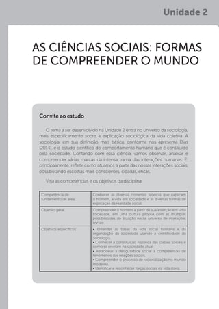 Unidade 2
AS CIÊNCIAS SOCIAIS: FORMAS
DE COMPREENDER O MUNDO
O tema a ser desenvolvido na Unidade 2 entra no universo da sociologia,
mais especificamente sobre a explicação sociológica da vida coletiva. A
sociologia, em sua definição mais básica, conforme nos apresenta Dias
(2014), é o estudo científico do comportamento humano que é construído
pela sociedade. Contando com essa ciência, vamos observar, analisar e
compreender várias marcas da intensa trama das interações humanas. E,
principalmente, refletir como atuamos a partir das nossas interações sociais,
possibilitando escolhas mais conscientes, cidadãs, éticas.
Veja as competências e os objetivos da disciplina:
Convite ao estudo
Competência de
fundamento de área:
Conhecer as diversas correntes teóricas que explicam
o homem, a vida em sociedade e as diversas formas de
explicação da realidade social.
Objetivo geral: Compreender o homem a partir de sua inserção em uma
sociedade, em uma cultura própria com as múltiplas
possibilidades de atuação nesse universo de interações
sociais.
Objetivos específicos: • Entender as bases da vida social humana e da
organização da sociedade usando a cientificidade da
Sociologia.
• Conhecer a constituição histórica das classes sociais e
como se revelam na sociedade atual.
• Relacionar a desigualdade social à compreensão de
fenômenos das relações sociais.
• Compreender o processo de racionalização no mundo
moderno.
• Identificar e reconhecer forças sociais na vida diária.
 