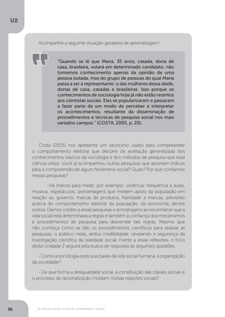 U2
56 As ciências sociais: formas de compreender o mundo
Acompanhe a seguinte situação geradora de aprendizagem:
Costa (2005) nos apresenta um raciocínio usado para compreender
o comportamento eleitoral que decorre da aceitação generalizada dos
conhecimentos básicos da sociologia e dos métodos de pesquisa que essa
ciência utiliza. Você já acompanhou outras pesquisas que apontam índices
para a compreensão de algum fenômeno social? Quais? Por que confiamos
nessas pesquisas?
	 Há índices para medir, por exemplo: violência; frequência a aulas,
museus, espetáculos; porcentagens que medem apoio da população em
relação ao governo, marcas de produtos, fidelidade a marcas; previsões
acerca do comportamento eleitoral da população, da economia, dentre
outros. Damos crédito a essas pesquisas e amostragens ao reconhecer que a
vida social está determinada a regras e também à confiança dos mecanismos
e procedimentos de pesquisa para desvendar tais regras. Mesmo que
não conheça como se dão os procedimentos científicos para realizar as
pesquisas, o público nelas, atribui credibilidade, revelando a segurança da
investigação científica da realidade social. Frente a essas reflexões, o foco
desta Unidade 2 seguirá pela busca de respostas às seguintes questões:
- Como a sociologia explica as bases da vida social humana, a organização
da sociedade?
- De que forma a desigualdade social, a constituição das classes sociais e
o processo de racionalização moldam nossas relações sociais?
“Quando se lê que Maria, 35 anos, casada, dona de
casa, brasileira, votará em determinado candidato, não
tomamos conhecimento apenas da opinião de uma
pessoa isolada, mas do grupo de pessoas do qual Maria
passa a ser a representante: o das mulheres dessa idade,
donas de casa, casadas e brasileiras. Isso porque os
conhecimentos de sociologia hoje já não estão restritos
aos cientistas sociais. Eles se popularizaram e passaram
a fazer parte de um modo de perceber e interpretar
os acontecimentos, resultante da disseminação de
procedimentos e técnicas de pesquisa social nos mais
variados campos.” (COSTA, 2005, p. 20).
 