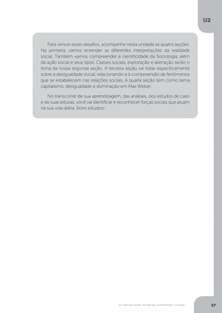 U2
57As ciências sociais: formas de compreender o mundo
Para vencer esses desafios, acompanhe nesta unidade as quatro seções.
Na primeira, vamos entender as diferentes interpretações da realidade
social. Também vamos compreender a cientificidade da Sociologia, além
da ação social e seus tipos. Classes sociais, exploração e alienação serão o
tema da nossa segunda seção. A terceira seção vai tratar especificamente
sobre a desigualdade social, relacionando-a à compreensão de fenômenos
que se estabelecem nas relações sociais. A quarta seção tem como tema
capitalismo, desigualdade e dominação em Max Weber.
No transcorrer de sua aprendizagem, das análises, dos estudos de caso
e de suas leituras, você vai identificar e reconhecer forças sociais que atuam
na sua vida diária. Bons estudos!
 