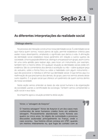 U2
59As ciências sociais: formas de compreender o mundo
Seção 2.1
As diferentes interpretações da realidade social
No processo de interação construímos nossa identidade social. É a identidade social
que marca quem somos, nossos planos de ação, permite estabelecer critérios para
avaliar nosso desempenho, ampliando o significado que damos à vida. A afirmação
da identidade social estabelece nosso parâmetro em relação a outros sujeitos da
sociedade.Umaroupapodediferenciar,distinguirumapessoanumgrupo,assimcomo
ter uma certa aptidão para realizar algo, para tocar um instrumento, por exemplo,
também tem o mesmo efeito. Em qualquer situação as identidades sociais estão em
evidência. São os comentários dos demais à aceitação ou não – sobre qualquer peça
do vestuário, sobre a forma física ou sobre a habilidade com algum instrumento –
que vão posicionar o indivíduo e afirmar sua identidade social. O que temos aqui é a
reafirmação de que precisamos dos demais, do grupo, para nos vermos através desse
outro espelho. É o grupo social que oferece um parâmetro de quem somos dentro
da nossa sociedade.
Nesta seção vamos entender as bases da vida social humana e da organização
da sociedade usando a cientificidade da sociologia. Também vamos compreender a
ação social e seus tipos.
Acompanhe agora a situação-problema desta seção:
Diálogo aberto
Victor, o “selvagem de Aveyron”
O "menino selvagem" Victor de Aveyron é um dos casos mais
conhecidos de seres humanos criados livres em ambiente
selvagem. Provavelmente abandonado numa floresta aos
quatro ou cinco anos, foi objeto de curiosidade e provocou
discussões acaloradas principalmente na França, onde o
caso ocorreu. Sua história oficial começa em 1797, quando
um menino inteiramente nu, que fugia do contato com as
 