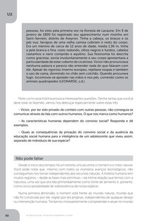 U2
60 As ciências sociais: formas de compreender o mundo
Note como essa história provoca interessantes questões. Dentre tantas que você já
deve estar se fazendo, vamos nos debruçar especialmente sobre estas três:
- Victor, por ter sido privado do contato com outras pessoas, não conseguia se
comunicar através da fala com outros humanos. O que nos marca como humanos?
- As características humanas dependem do convívio social? Responda e dê
exemplos. 	
- Quais as consequências da privação do convívio social e da ausência da
educação social humana para a inteligência de um adolescente que viveu assim,
separado de indivíduos de sua espécie?
Desde o início dos tempos há um estreito vínculo entre o homem e o meio natural.
Você pode notar que, mesmo com todos os inúmeros avanços tecnológicos, não
conseguimos nos tornar independentes dos recursos naturais. A história humana tem
muitos registros – desde as fases mais primitivas – da íntima relação que temos com a
natureza, uma vez que era tida primordialmente como fonte de alimento e, portanto,
como única possibilidade de sobrevivência da nossa espécie.
Numa primeira dimensão, o homem está frente ao mundo natural, mundo que
não foi construído por ele, regido por leis próprias, independentes de qualquer desejo
ou intervenção humana. Tentamos incessantemente compreender e atuar no mundo
Não pode faltar
pessoas, foi visto pela primeira vez na floresta de Lacaune. Em 9 de
janeiro de 1800 foi registrado seu aparecimento num moinho em
Saint-Sernein, distrito de Aveyron. Tinha a cabeça, os braços e os
pés nus; farrapos de uma velha camisa cobriam o resto do corpo.
Era um menino de cerca de 12 anos de idade, media 1,36 m, tinha
a pele branca e fina, rosto redondo, olhos negros e fundos, cabelos
castanhos e nariz comprido e aquilino. Sua fisionomia foi descrita
como graciosa; sorria involuntariamente e seu corpo apresentava a
particularidade de estar coberto de cicatrizes. Victor não pronunciava
nenhuma palavra e parecia não entender nada do que falavam com
ele. Apesar do rigoroso inverno europeu, rejeitava roupas e também
o uso de cama, dormindo no chão sem colchão. Quando procurava
fugir, locomovia-se apoiado nas mãos e nos pés, correndo como os
animais quadrúpedes (LEONARDE, s.d.).
 