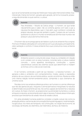 U2
61As ciências sociais: formas de compreender o mundo
que vai se humanizando ao longo da História por nossa ação intencional e direta. Essa
intervenção milenar do homem, geração após geração, de forma incessante, produz
a segunda dimensão na qual vivemos: a cultura.
O homem não se encarrega apenas de habitar e usufruir do ambiente físico original.
Promove infindáveis alterações em consonância com sua cultura para, principalmente,
obter satisfação e conforto. É nesse ambiente físico que construímos nosso ambiente
social.
O ser humano, construído a partir de sua natureza – a natureza humana –, se
apropria e altera o ambiente com comportamentos, modos, valores e expressões
próprios da sua cultura e da sua história política, social e econômica. Revela-se então
uma intensa relação homem-ambiente-cultura, compondo o que chamamos de
universo social.
Perceba como isso amplia as diferenças entre o ser humano e o animal, diferenças
que não são apenas de grau: enquanto o animal permanece mergulhado na natureza
e determinado exclusivamente por ela, nós somos capazes de transformar a natureza
em cultura. Ao forjar o homem, ao proporcionar sua dimensão humanística, a cultura
enriquece a natureza, acrescentando assim algo à natureza. É através desse ininterrupto
processo que transitamos do estado natural ao estado cultural.
Em várias atividades humanas podemos constatar a criação cultural, tais como na
produçãoartística,nasformasdecomunicação(formasdelinguagens),naalimentação,
na agricultura, nos meios de transporte, nas construções, na criação da economia, da
sociologia, da filosofia, da cibernética, da matemática, da física, da medicina.
Assimile
Assimile
Para Aristóteles – filósofo da Grécia antiga – o homem, ser que tende
naturalmente para o saber, não se contenta apenas com tudo o que a
natureza lhe disponibiliza; quer ir mais além, quer conhecer o enredo da
própria natureza, da qual ele também é parte. É próprio do ser humano
questionar a cultura e o mundo na tentativa de dominar esse mundo e de
produzir cultura de forma intencional.
Ambiente social é o conjunto de coisas, forças ou condições em relação
e em contato com os seres humanos, incluindo tanto a cultura material
concreta – como aparelhos tecnológicos, construções –, quanto
características culturais dos sistemas sociais que determinam e moldam
as formas como a vida social é exercida.
 