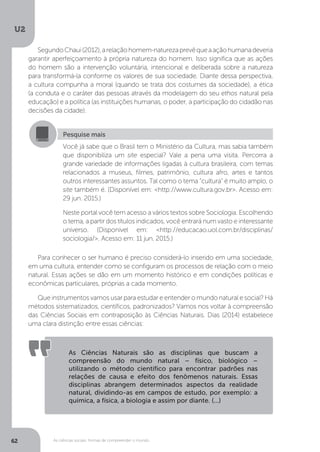 U2
62 As ciências sociais: formas de compreender o mundo
SegundoChaui(2012),arelaçãohomem-naturezaprevêqueaaçãohumanadeveria
garantir aperfeiçoamento à própria natureza do homem. Isso significa que as ações
do homem são a intervenção voluntária, intencional e deliberada sobre a natureza
para transformá-la conforme os valores de sua sociedade. Diante dessa perspectiva,
a cultura compunha a moral (quando se trata dos costumes da sociedade), a ética
(a conduta e o caráter das pessoas através da modelagem do seu ethos natural pela
educação) e a política (as instituições humanas, o poder, a participação do cidadão nas
decisões da cidade).
Para conhecer o ser humano é preciso considerá-lo inserido em uma sociedade,
em uma cultura, entender como se configuram os processos de relação com o meio
natural. Essas ações se dão em um momento histórico e em condições políticas e
econômicas particulares, próprias a cada momento.
Que instrumentos vamos usar para estudar e entender o mundo natural e social? Há
métodos sistematizados, científicos, padronizados? Vamos nos voltar à compreensão
das Ciências Sociais em contraposição às Ciências Naturais. Dias (2014) estabelece
uma clara distinção entre essas ciências:
Pesquise mais
Você já sabe que o Brasil tem o Ministério da Cultura, mas sabia também
que disponibiliza um site especial? Vale a pena uma visita. Percorra a
grande variedade de informações ligadas à cultura brasileira, com temas
relacionados a museus, filmes, patrimônio, cultura afro, artes e tantos
outros interessantes assuntos. Tal como o tema “cultura” é muito amplo, o
site também é. (Disponível em: <http://www.cultura.gov.br>. Acesso em:
29 jun. 2015.)
Neste portal você tem acesso a vários textos sobre Sociologia. Escolhendo
o tema, a partir dos títulos indicados, você entrará num vasto e interessante
universo. (Disponível em: <http://educacao.uol.com.br/disciplinas/
sociologia/>. Acesso em: 11 jun. 2015.)
As Ciências Naturais são as disciplinas que buscam a
compreensão do mundo natural – físico, biológico –
utilizando o método científico para encontrar padrões nas
relações de causa e efeito dos fenômenos naturais. Essas
disciplinas abrangem determinados aspectos da realidade
natural, dividindo-as em campos de estudo, por exemplo: a
química, a física, a biologia e assim por diante. (...)
 