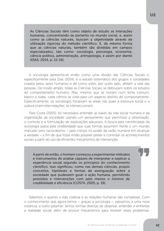 U2
63As ciências sociais: formas de compreender o mundo
A sociologia apresenta-se então como uma divisão das Ciências Sociais e,
especificamente para Dias (2014), é o estudo sistemático dos grupos e sociedades
criados pelos seres humanos e de como estes, por outro lado, afetam a vida das
pessoas. De modo amplo, todas as Ciências Sociais se debruçam sobre os estudos
do comportamento humano. Mas, mesmo que se insiram num tema comum,
básico a todas, cada ciência se volta para um aspecto distinto do comportamento.
Especificamente, os sociólogos focalizam as áreas nas quais a estrutura social e a
cultura criam inter-relações, se interseccionam.
Para Costa (2005), foi necessário entender as bases da vida social humana e da
organização da sociedade usando um pensamento que permitisse a observação,
o controle e a formulação de explicações plausíveis. A busca pela cientificidade da
sociologia passa pela credibilidade que suas formas assumem frente a um mundo
marcado pelo racionalismo – pela crença no poder da razão humana em alcançar
a verdade – a fim de que fosse então possível prever e controlar os acontecimentos
sociais a partir do uso de eficientes mecanismos de intervenção.
Sabemos o quanto a vida coletiva e as relações humanas são complexas. Com
o conhecimento que agora temos – graças à sociologia –, passamos a uma nova
instância, a outro patamar: temos formas diversas de observar, entender e enfrentar
a realidade social, além de possuir mecanismos para resolver esses problemas,
As Ciências Sociais têm como objeto de estudo as interações
humanas, concentrando-se portanto no mundo social, e, assim
como as ciências naturais, buscam a objetividade através da
utilização rigorosa do método científico. E, da mesma forma
que as ciências naturais, também são divididas em campos
especializados, tais como: sociologia, psicologia, economia,
ciência política, administração, antropologia, e assim por diante
(DIAS, 2014, p. 15-16).
A partir de então, o homem começou a experimentar métodos
e instrumentos de análise capazes de interpretar e explicar a
experiência social segundo os princípios do conhecimento
científico. Isso significou, como nas demais ciências, propor
conceitos, hipóteses e formas de averiguação sobre a
sociedade que pudessem guiar a ação humana, permitindo
previsões e intervenções com pelo menos o mínimo de
credibilidade e eficiência (COSTA, 2005, p. 19).
 