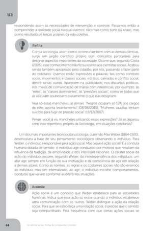 U2
64 As ciências sociais: formas de compreender o mundo
Um dos mais importantes teóricos da sociologia, o alemão Max Weber (1864 -1920),
desenvolveu a base de seu pensamento sociológico observando o indivíduo. Para
Weber, o indivíduo é responsável pela ação social. Mas o que é ação social? É a conduta
humana dotada de sentido: o indivíduo age conduzido por motivos que resultam da
influência da tradição, da emotividade e dos interesses racionais. O caráter social da
ação do indivíduo decorre, segundo Weber, da interdependência dos indivíduos: um
ator age sempre em função de sua motivação e da consciência de agir em relação
a demais atores. Como as normas, as regras e os costumes sociais não são externos
ao indivíduo, mas sim internalizado, ao agir, o indivíduo escolhe comportamentos,
condutas que variam conforme as diferentes situações.
Reflita
Com a sociologia, assim como ocorreu também com as demais ciências,
surge um jargão científico próprio com conceitos particulares para
designar aspectos importantes da sociedade. Ocorre que, segundo Costa
(2005), esse conhecimento não ficou restrito aos cientistas sociais. Acabou
sendo também apropriado pelo cidadão, por nós, passando a fazer parte
do cotidiano. Usamos então expressões e palavras, tais como contexto
social, movimentos e classes sociais, estratos, camadas e conflito social,
dentre tantas outras. Aparecem na publicidade, nos discursos políticos,
nos meios de comunicação de massa com referências, por exemplo, às
“elites”, às “classes dominantes”, às “pressões sociais”, como se todos que
as veiculam soubessem exatamente o que elas designam.
Veja só essas manchetes de jornais: “Negros ocupam só 18% dos cargos
de elite, aponta levantamento” (08/06/2015); “Mulheres sauditas tentam
suicídio para fugir de pressão social” (18/12/2007).
Pense: você já viu manchetes utilizando essas expressões? Já se deparou
com esse repertório, próprio da Sociologia, em situações cotidianas?
Assimile
Ação social é um conceito que Weber estabelece para as sociedades
humanas. Indica que essa ação só existe quando o indivíduo estabelece
uma comunicação com os outros. Weber distingue a ação da relação
social. Para que se estabeleça uma relação social, é preciso que o sentido
seja compartilhado. Pela frequência com que certas ações sociais se
respondendo assim às necessidades de intervenção e controle. Passamos então a
compreender a realidade social na qual vivemos, não mais como sorte ou acaso, mas
como resultado de forças próprias da vida coletiva.
 