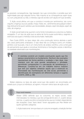 U2
66 As ciências sociais: formas de compreender o mundo
Weber elaborou os tipos de ação social que não podem ser encontrados em
estado puro, já que os indivíduos, ao agirem, misturam vários tipos de ação social.
O cientista constrói um modelo acentuando aquilo que lhe
pareça característico ou fundamento. Nenhum dos exemplos
representará de forma perfeita e acabada o tipo ideal, mas
manterá com ele uma grande semelhança e afinidade,
permitindo comparações e a percepção de semelhanças e
diferenças. Constitui-se em um trabalho teórico indutivo
que tem por objetivo sintetizar aquilo que é essencial na
diversidade das manifestações da vida social, permitindo a
identificação de exemplares em diferentes tempos e lugares
(COSTA, 2005, p. 98).
Faça você mesmo
Weber (1991) defende que os costumes, as regras sociais, estão
internalizados no indivíduo, que ele carrega dentro de si. E, a partir dessas
normas, o sujeito escolhe comportamentos que se moldam dependendo
das situações. Esses “tipos ideais” foram agrupados por Max Weber em
quatro grandes categorias:
1- Ação tradicional: tem por base um costume arraigado, a tradição familiar
as possíveis consequências. Age baseado nas suas convicções e acredita que tem
legitimidade para agir daquela forma. Não importa se as consequências sejam boas
ou ruins, prejudiciais ou não, o indivíduo age de acordo com aquilo em que acredita.
3. Ação social afetiva, em que a conduta é movida por sentimentos, tais como
orgulho, vingança, loucura, paixão, inveja, medo, etc., sentimentos de qualquer ordem.
Age efetivamente quem satisfaz suas necessidades, desejos, sejam de alegria, sejam de
ódio, de vingança.
4. Ação social tradicional, que tem como fonte motivadora os costumes ou hábitos
arraigados. É um tipo de ação que se adota de forma quase automática, reagindo a
estímulos aos quais o indivíduo está acostumado, habituado.
Para Costa (2005), os tipos ideais são uma construção teórica abstrata a partir
dos casos particulares analisados. O tipo ideal não se configura como um modelo
perfeito a ser buscado, mas é um instrumento de análise científica, uma construção
do pensamento que ajuda a conceituar fenômenos e formações sociais e identificar
na realidade observada suas manifestações.
 