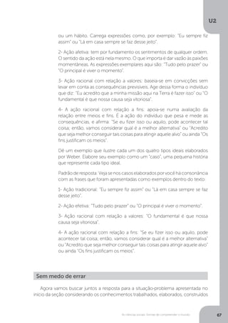 U2
67As ciências sociais: formas de compreender o mundo
Agora vamos buscar juntos a resposta para a situação-problema apresentada no
início da seção considerando os conhecimentos trabalhados, elaborados, construídos
ou um hábito. Carrega expressões como, por exemplo: “Eu sempre fiz
assim” ou “Lá em casa sempre se faz desse jeito”.
2- Ação afetiva: tem por fundamento os sentimentos de qualquer ordem.
O sentido da ação está nela mesmo. O que importa é dar vazão às paixões
momentâneas. As expressões exemplares aqui são: “Tudo pelo prazer” ou
“O principal é viver o momento”.
3- Ação racional com relação a valores: baseia-se em convicções sem
levar em conta as consequências previsíveis. Age dessa forma o indivíduo
que diz: “Eu acredito que a minha missão aqui na Terra é fazer isso” ou “O
fundamental é que nossa causa seja vitoriosa”.
4- A ação racional com relação a fins: apoia-se numa avaliação da
relação entre meios e fins. É a ação do indivíduo que pesa e mede as
consequências, e afirma: “Se eu fizer isso ou aquilo, pode acontecer tal
coisa; então, vamos considerar qual é a melhor alternativa” ou “Acredito
que seja melhor conseguir tais coisas para atingir aquele alvo” ou ainda “Os
fins justificam os meios”.
Dê um exemplo que ilustre cada um dos quatro tipos ideais elaborados
por Weber. Elabore seu exemplo como um “caso”, uma pequena história
que represente cada tipo ideal.
Padrãoderesposta:Vejasenoscasoselaboradosporvocêháconsonância
com as frases que foram apresentadas como exemplos dentro do texto:
1- Ação tradicional: “Eu sempre fiz assim” ou “Lá em casa sempre se faz
desse jeito”.
2- Ação efetiva: “Tudo pelo prazer” ou “O principal é viver o momento”.
3- Ação racional com relação a valores: “O fundamental é que nossa
causa seja vitoriosa”.
4- A ação racional com relação a fins: “Se eu fizer isso ou aquilo, pode
acontecer tal coisa; então, vamos considerar qual é a melhor alternativa”
ou “Acredito que seja melhor conseguir tais coisas para atingir aquele alvo”
ou ainda “Os fins justificam os meios”.
Sem medo de errar
 