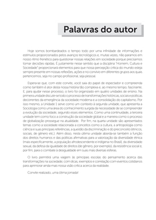 Palavras do autor
Hoje somos bombardeados o tempo todo por uma infinidade de informações e
estímulos proporcionados pelos avanços tecnológicos e, muitas vezes, não paramos em
nosso ritmo frenético para questionar nossas relações em sociedade porque precisamos
tomar decisões rápidas. É justamente nesse sentido que a disciplina “Homem, Cultura e
Sociedade” proporcionará elementos para que nossa percepção crítica do mundo esteja
sempre presente em nossas reflexões, ações e no convívio em diferentes grupos aos quais
pertencemos, seja no campo profissional, seja pessoal.
Espera-se que, com este convite, você saia do papel de espectador e compreenda
como também é ator desta nossa história tão complexa e, ao mesmo tempo, fascinante.
E, para ajudar nesse processo, o livro foi organizado em quatro unidades de ensino. Na
primeiraunidadediscute-setodooprocessodetransformaçõeshistóricas,sociaisepolíticas
decorrentes da emergência da sociedade moderna e a consolidação do capitalismo. Por
isso mesmo, a Unidade 1 serve como um contexto à segunda unidade, que apresenta a
Sociologia como uma área do conhecimento surgida da necessidade de se compreender
a evolução da sociedade, segundo esses elementos. Como uma continuidade, a terceira
unidade tem como foco a construção da sociedade global e a maneira como o processo
de globalização prossegue na atualidade. Por fim, na quarta unidade são apresentados
temas como a sociedade relacionada a conceitos como a cultura, a antropologia como
ciência e suas principais referências, a questão da discriminação e do preconceito (étnicos,
sociais, de gênero etc.). Além disso, nesta última unidade aborda-se também a função
dos direitos humanos e das políticas afirmativas para a valorização da diversidade étnica
(mais especificamente, a população afrodescendente e indígena no Brasil), da diversidade
sexual, da defesa da igualdade de direitos (de gênero, por exemplo), da resistência social e,
por fim, para o combate à desigualdade em suas mais diversas esferas.
O livro permitirá uma viagem às principais escolas do pensamento acerca das
transformações na sociedade, com dicas, exemplos e correlação com eventos cotidianos
para aprimorar ainda mais nossa visão crítica acerca da realidade.
Convite realizado, uma ótima jornada! 
 